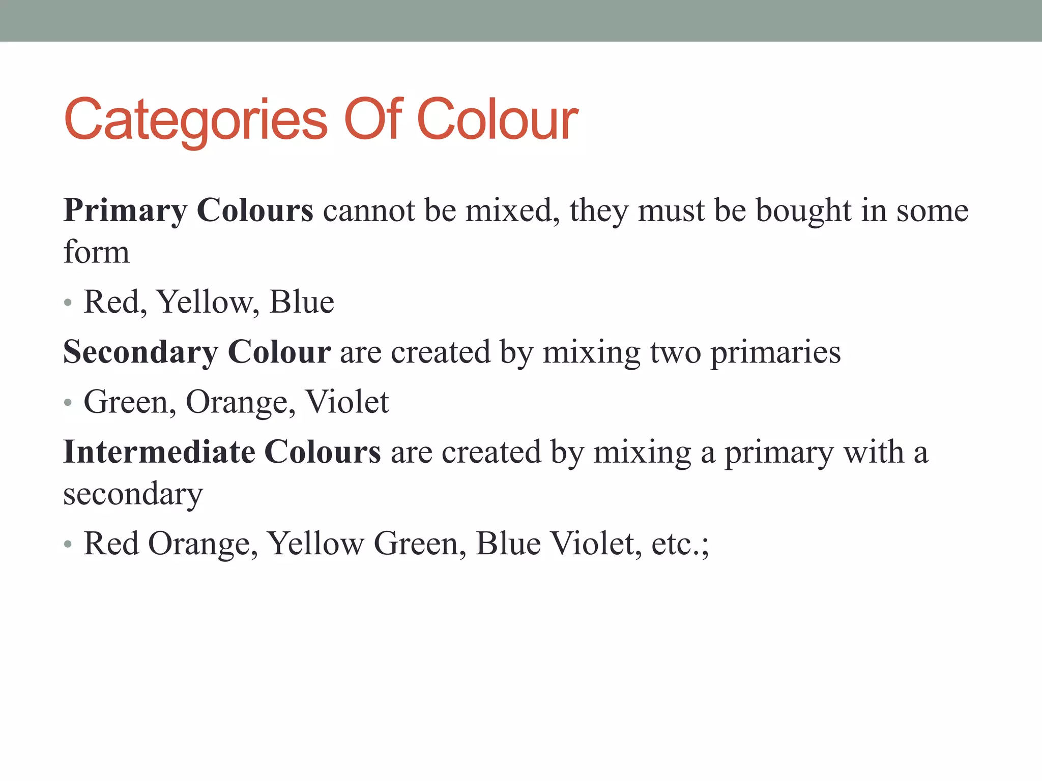 Categories Of Colour
Primary Colours cannot be mixed, they must be bought in some
form
• Red, Yellow, Blue
Secondary Colour are created by mixing two primaries
• Green, Orange, Violet
Intermediate Colours are created by mixing a primary with a
secondary
• Red Orange, Yellow Green, Blue Violet, etc.;
 