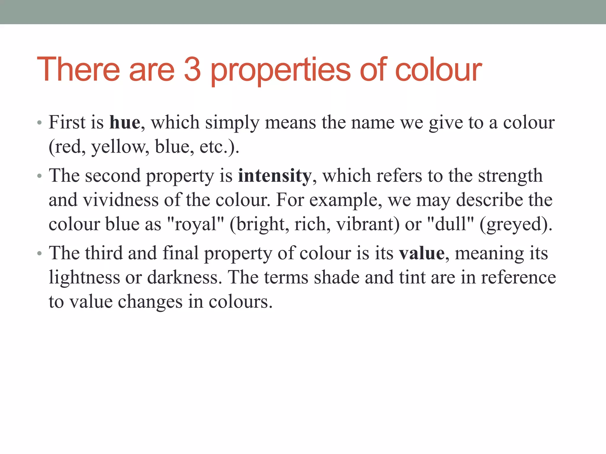 There are 3 properties of colour
• First is hue, which simply means the name we give to a colour
(red, yellow, blue, etc.).
• The second property is intensity, which refers to the strength
and vividness of the colour. For example, we may describe the
colour blue as "royal" (bright, rich, vibrant) or "dull" (greyed).
• The third and final property of colour is its value, meaning its
lightness or darkness. The terms shade and tint are in reference
to value changes in colours.
 