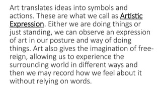 Art translates ideas into symbols and
actions. These are what we call as Artistic
Expression. Either we are doing things or
just standing, we can observe an expression
of art in our posture and way of doing
things. Art also gives the imagination of free-
reign, allowing us to experience the
surrounding world in different ways and
then we may record how we feel about it
without relying on words.
 