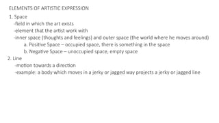 ELEMENTS OF ARTISTIC EXPRESSION
1. Space
-field in which the art exists
-element that the artist work with
-inner space (thoughts and feelings) and outer space (the world where he moves around)
a. Positive Space – occupied space, there is something in the space
b. Negative Space – unoccupied space, empty space
2. Line
-motion towards a direction
-example: a body which moves in a jerky or jagged way projects a jerky or jagged line
 