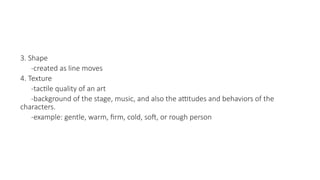 3. Shape
-created as line moves
4. Texture
-tactile quality of an art
-background of the stage, music, and also the attitudes and behaviors of the
characters.
-example: gentle, warm, firm, cold, soft, or rough person
 