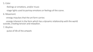 5. Color
-feelings or emotions, and/or music
-stage lights used to portray emotions or feelings of the scene.
6. Movement
-energy impulses that the art form carries
-energy inherent in the form which has a dynamic relationship with the world
outside, creating tension and relaxation.
7. Rhythm
-pulse of life of the artwork
 