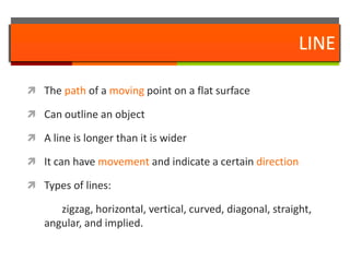 LINEThe path of a moving point on a flat surfaceCan outline an objectA line is longer than it is widerIt can have movement and indicate a certain directionTypes of lines:		zigzag, horizontal, vertical, curved, diagonal, straight, angular, and implied.