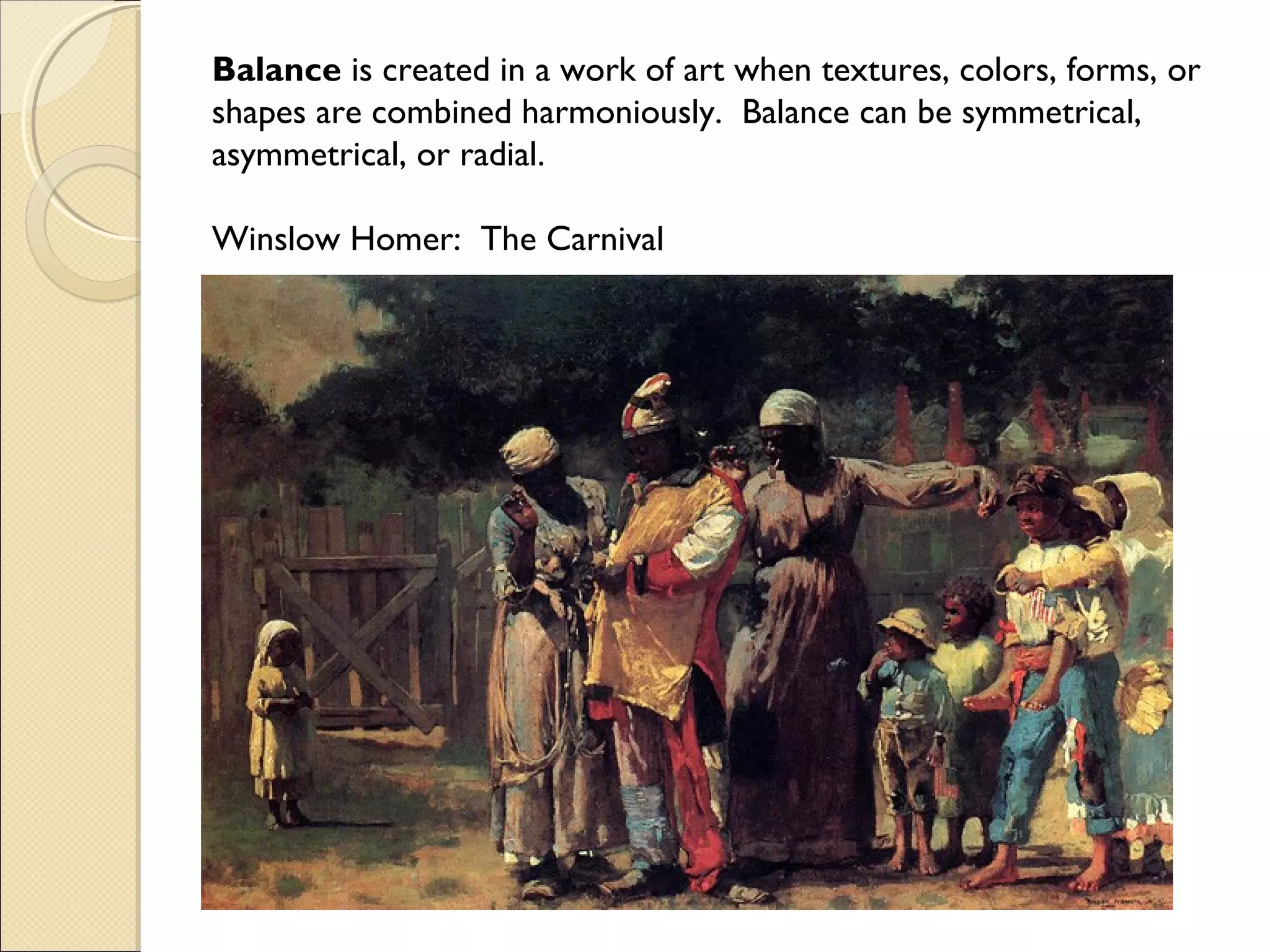Balance is created in a work of art when textures, colors, forms, or
shapes are combined harmoniously. Balance can be symmetrical,
asymmetrical, or radial.
Winslow Homer: The Carnival

 