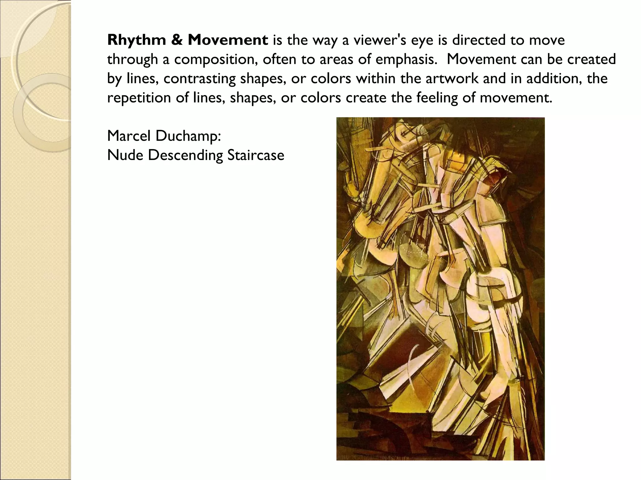 Rhythm & Movement is the way a viewer's eye is directed to move
through a composition, often to areas of emphasis. Movement can be created
by lines, contrasting shapes, or colors within the artwork and in addition, the
repetition of lines, shapes, or colors create the feeling of movement.
Marcel Duchamp:
Nude Descending Staircase

 