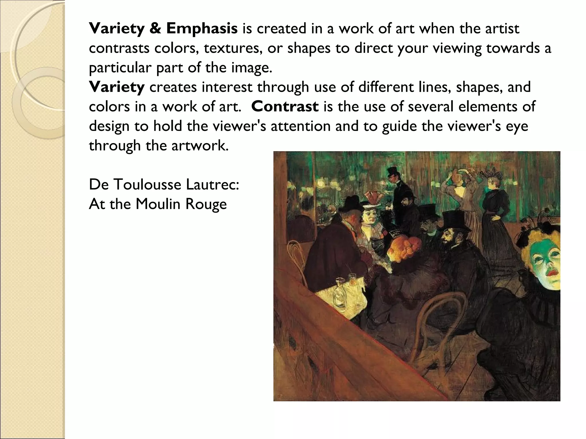 Variety & Emphasis is created in a work of art when the artist
contrasts colors, textures, or shapes to direct your viewing towards a
particular part of the image.
Variety creates interest through use of different lines, shapes, and
colors in a work of art. Contrast is the use of several elements of
design to hold the viewer's attention and to guide the viewer's eye
through the artwork.
De Toulousse Lautrec:
At the Moulin Rouge

 
