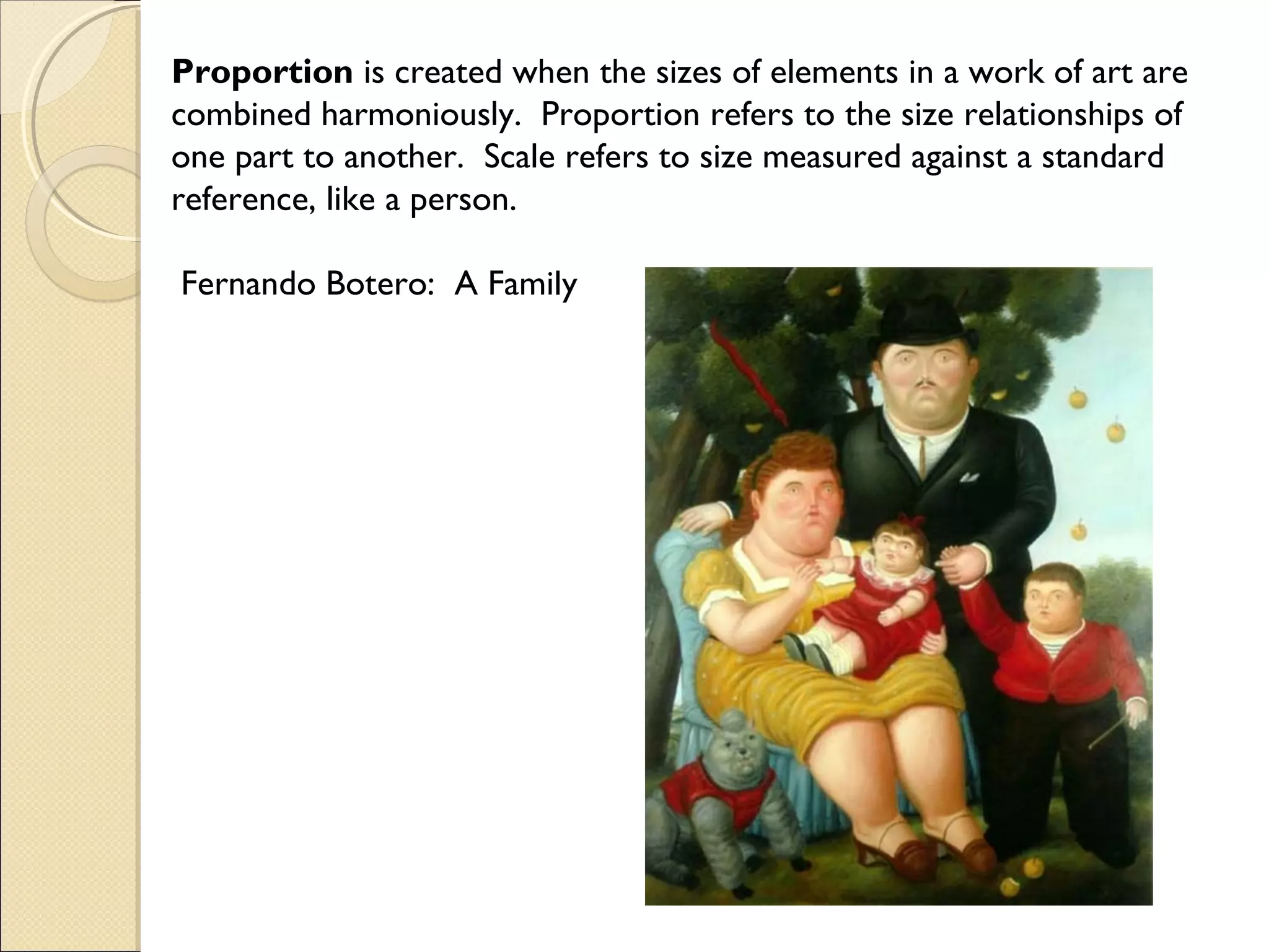 Proportion is created when the sizes of elements in a work of art are
combined harmoniously. Proportion refers to the size relationships of
one part to another. Scale refers to size measured against a standard
reference, like a person.
Fernando Botero: A Family
 

 