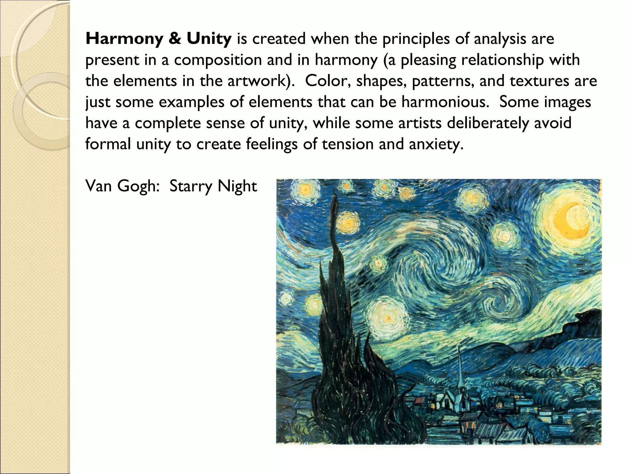 Harmony & Unity is created when the principles of analysis are
present in a composition and in harmony (a pleasing relationship with
the elements in the artwork). Color, shapes, patterns, and textures are
just some examples of elements that can be harmonious. Some images
have a complete sense of unity, while some artists deliberately avoid
formal unity to create feelings of tension and anxiety.
Van Gogh: Starry Night

 