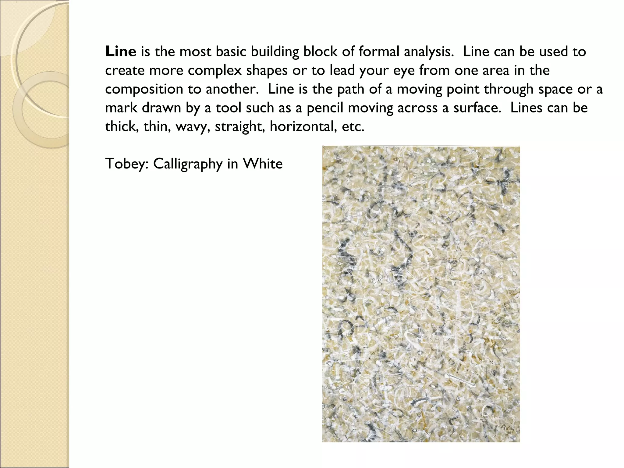 Line is the most basic building block of formal analysis. Line can be used to
create more complex shapes or to lead your eye from one area in the
composition to another. Line is the path of a moving point through space or a
mark drawn by a tool such as a pencil moving across a surface. Lines can be
thick, thin, wavy, straight, horizontal, etc.
Tobey: Calligraphy in White

 