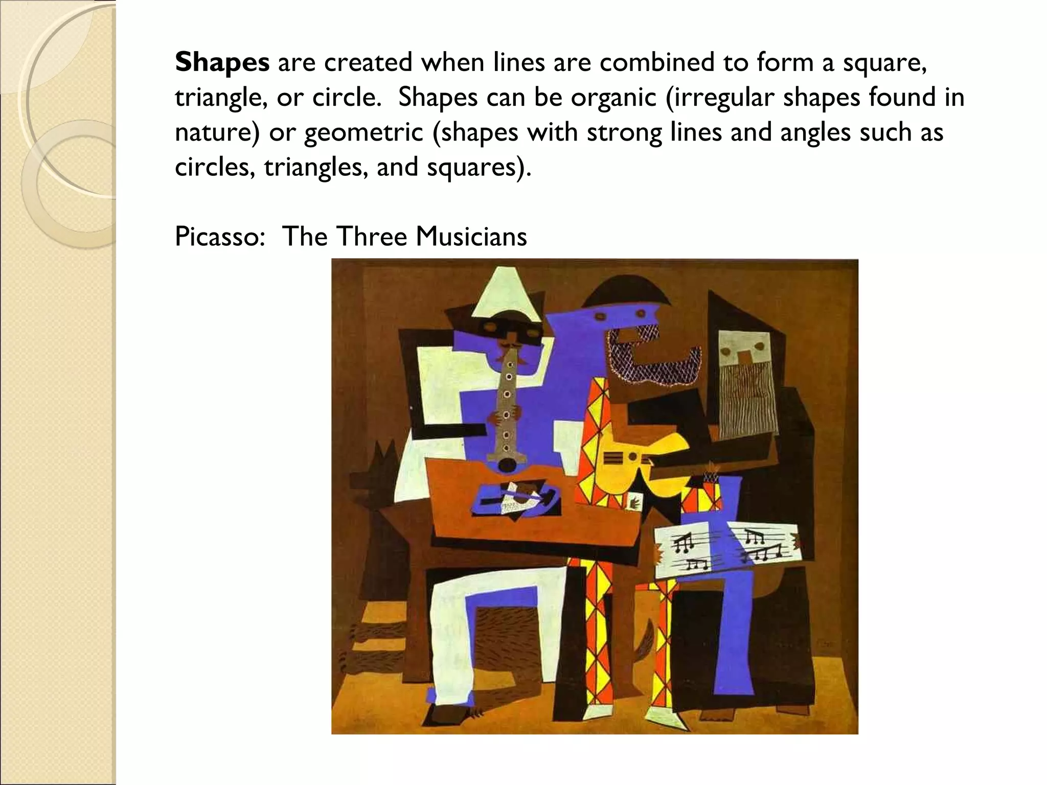 Shapes are created when lines are combined to form a square,
triangle, or circle. Shapes can be organic (irregular shapes found in
nature) or geometric (shapes with strong lines and angles such as
circles, triangles, and squares).
Picasso: The Three Musicians

 