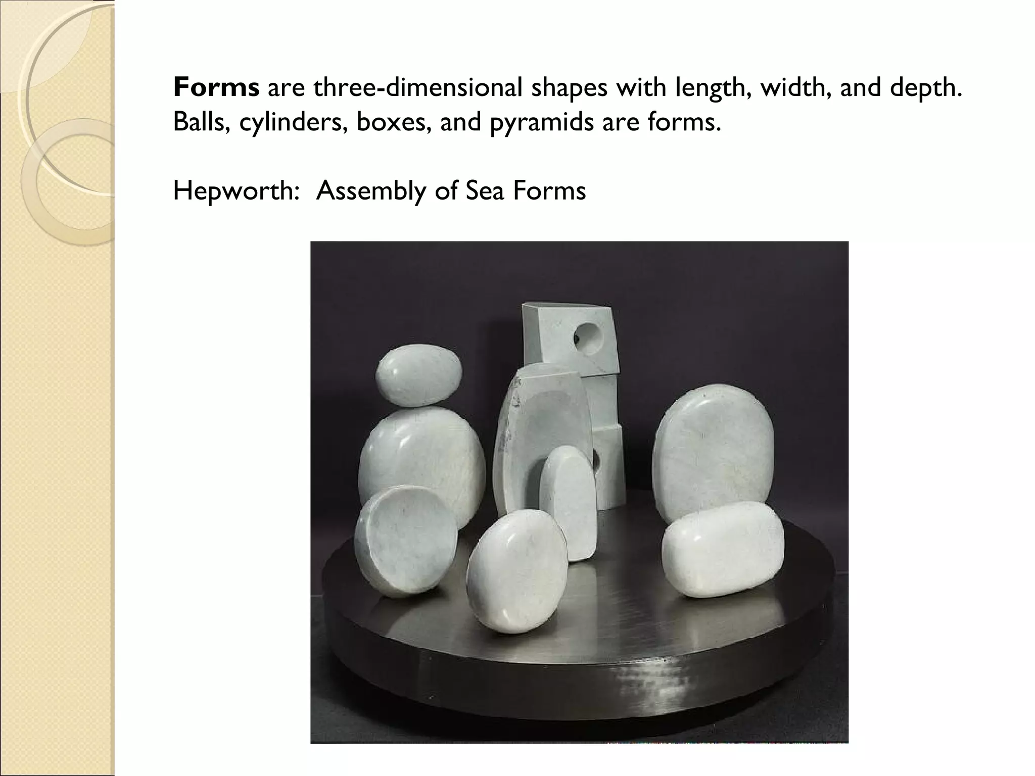 Forms are three-dimensional shapes with length, width, and depth.
Balls, cylinders, boxes, and pyramids are forms.
Hepworth: Assembly of Sea Forms

 