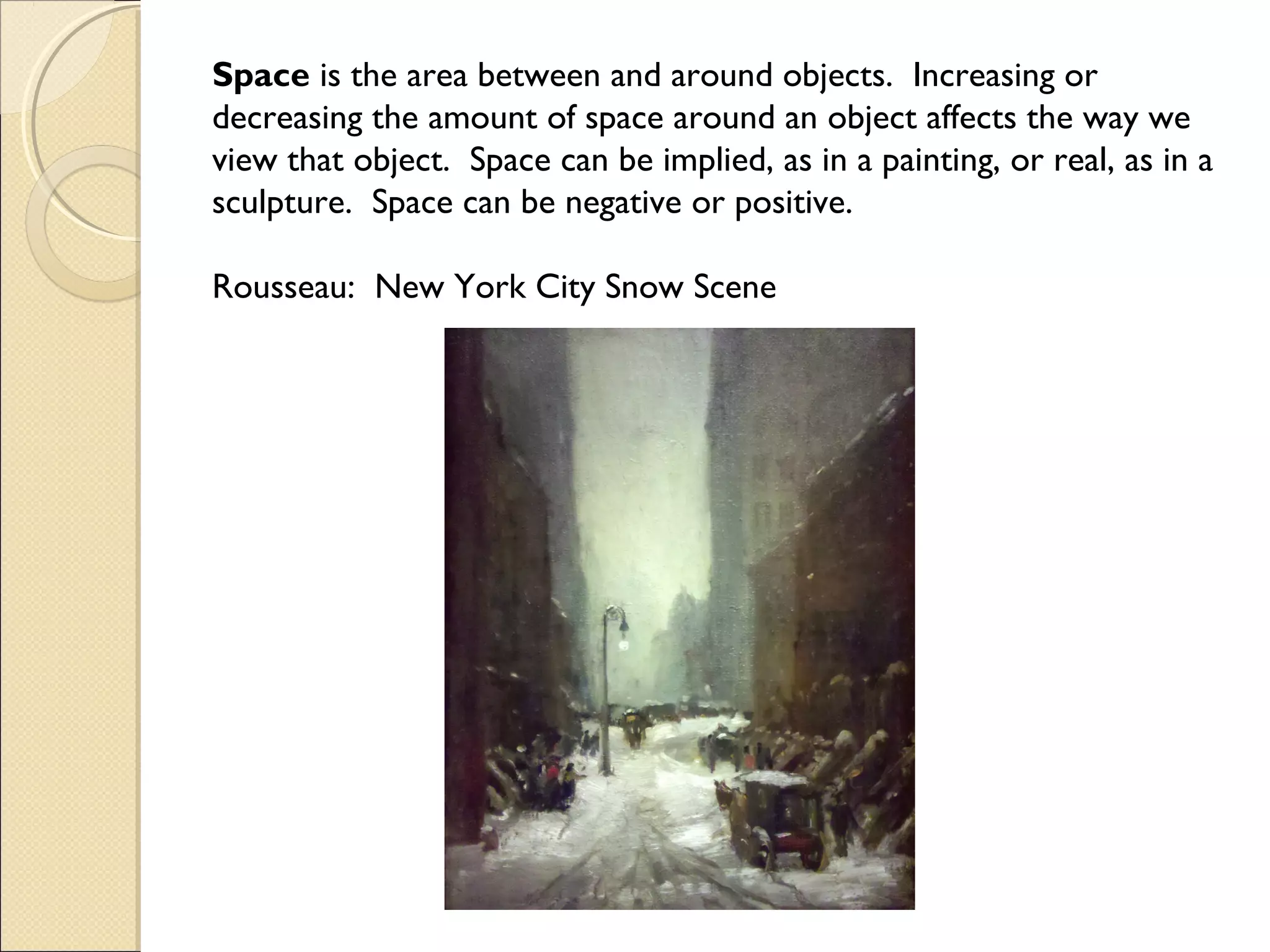 Space is the area between and around objects. Increasing or
decreasing the amount of space around an object affects the way we
view that object. Space can be implied, as in a painting, or real, as in a
sculpture. Space can be negative or positive.
Rousseau: New York City Snow Scene

 