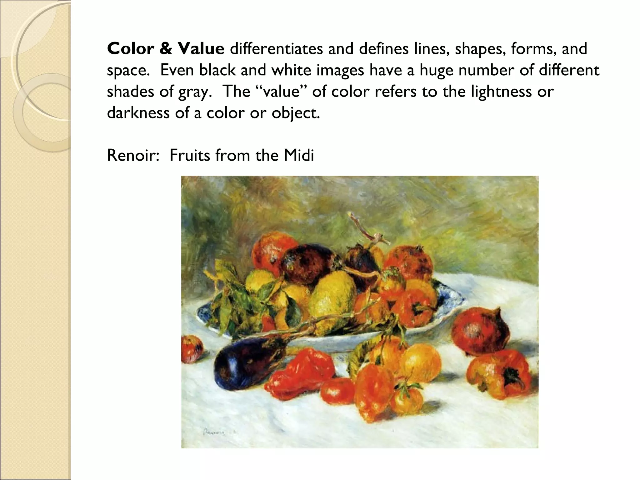 Color & Value differentiates and defines lines, shapes, forms, and
space. Even black and white images have a huge number of different
shades of gray. The “value” of color refers to the lightness or
darkness of a color or object.
Renoir: Fruits from the Midi

 