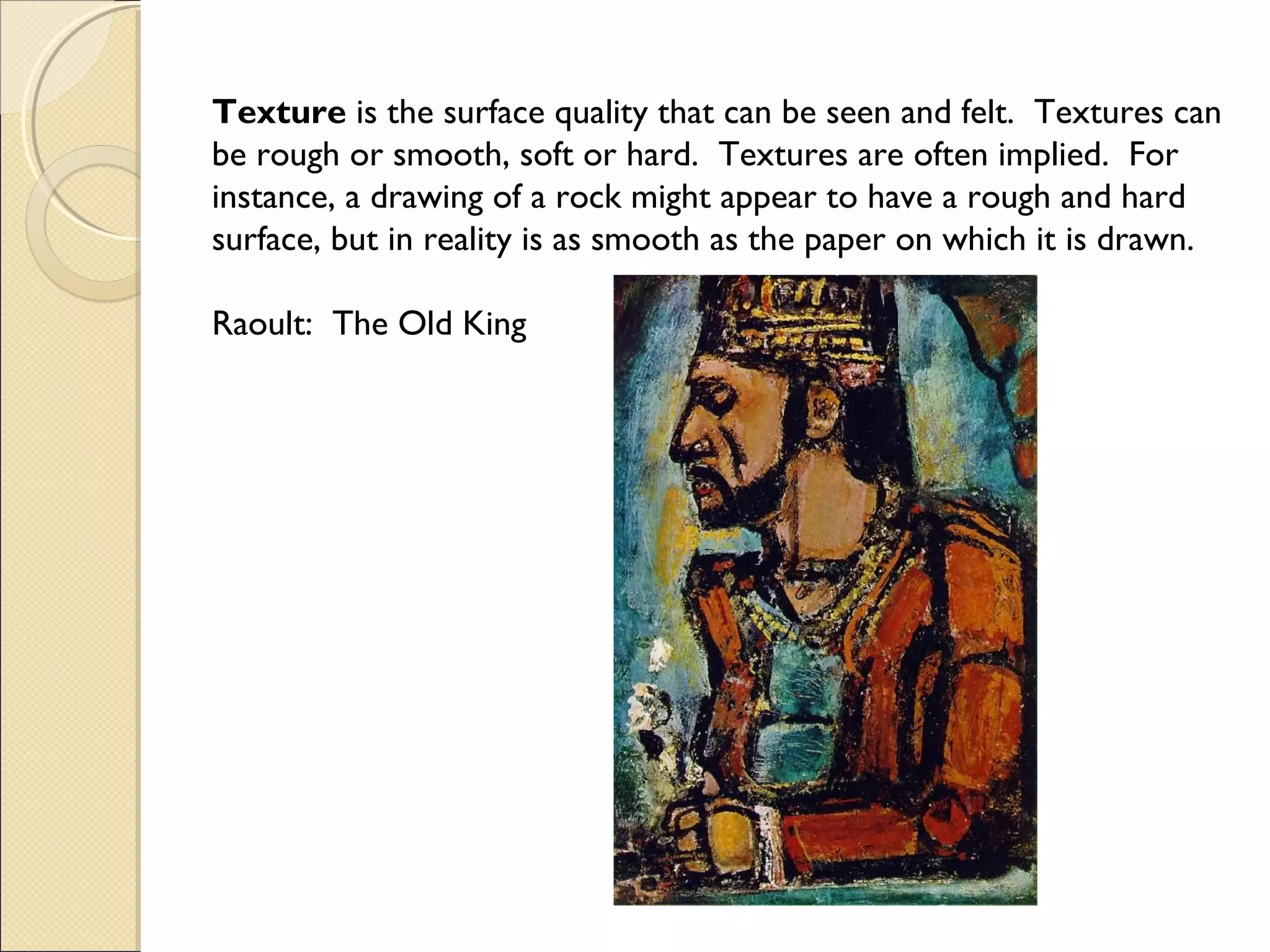 Texture is the surface quality that can be seen and felt. Textures can
be rough or smooth, soft or hard. Textures are often implied. For
instance, a drawing of a rock might appear to have a rough and hard
surface, but in reality is as smooth as the paper on which it is drawn.
Raoult: The Old King

 