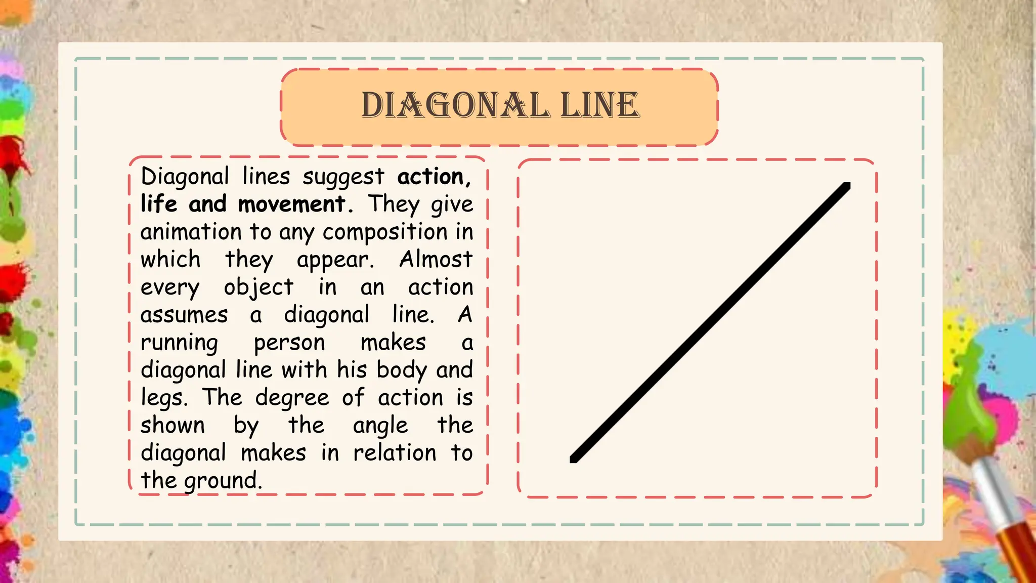 Diagonal lines suggest action,
life and movement. They give
animation to any composition in
which they appear. Almost
every object in an action
assumes a diagonal line. A
running person makes a
diagonal line with his body and
legs. The degree of action is
shown by the angle the
diagonal makes in relation to
the ground.
DIAGONAL LINE
 