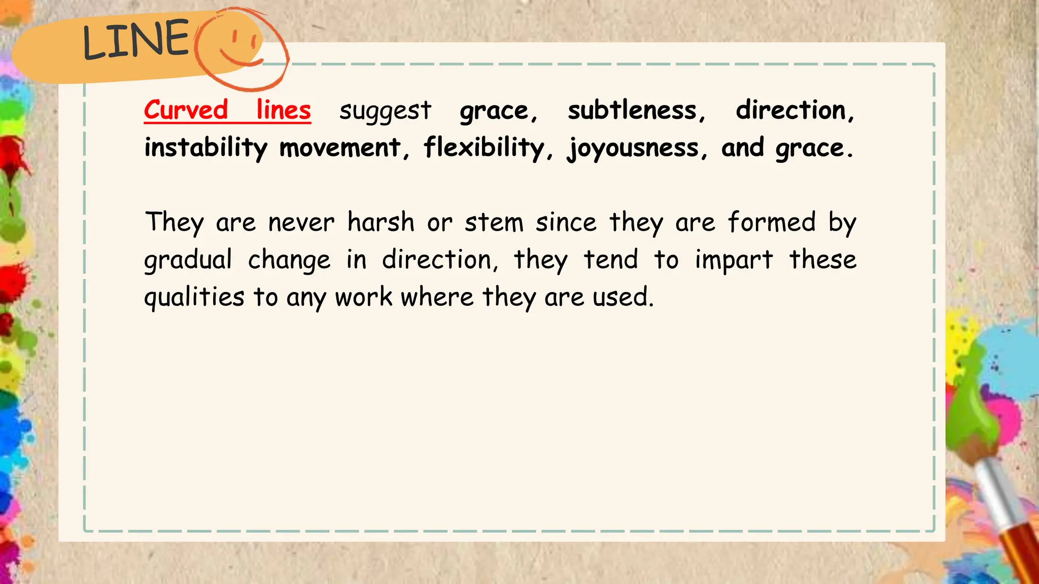 Curved lines suggest grace, subtleness, direction,
instability movement, flexibility, joyousness, and grace.
They are never harsh or stem since they are formed by
gradual change in direction, they tend to impart these
qualities to any work where they are used.
 