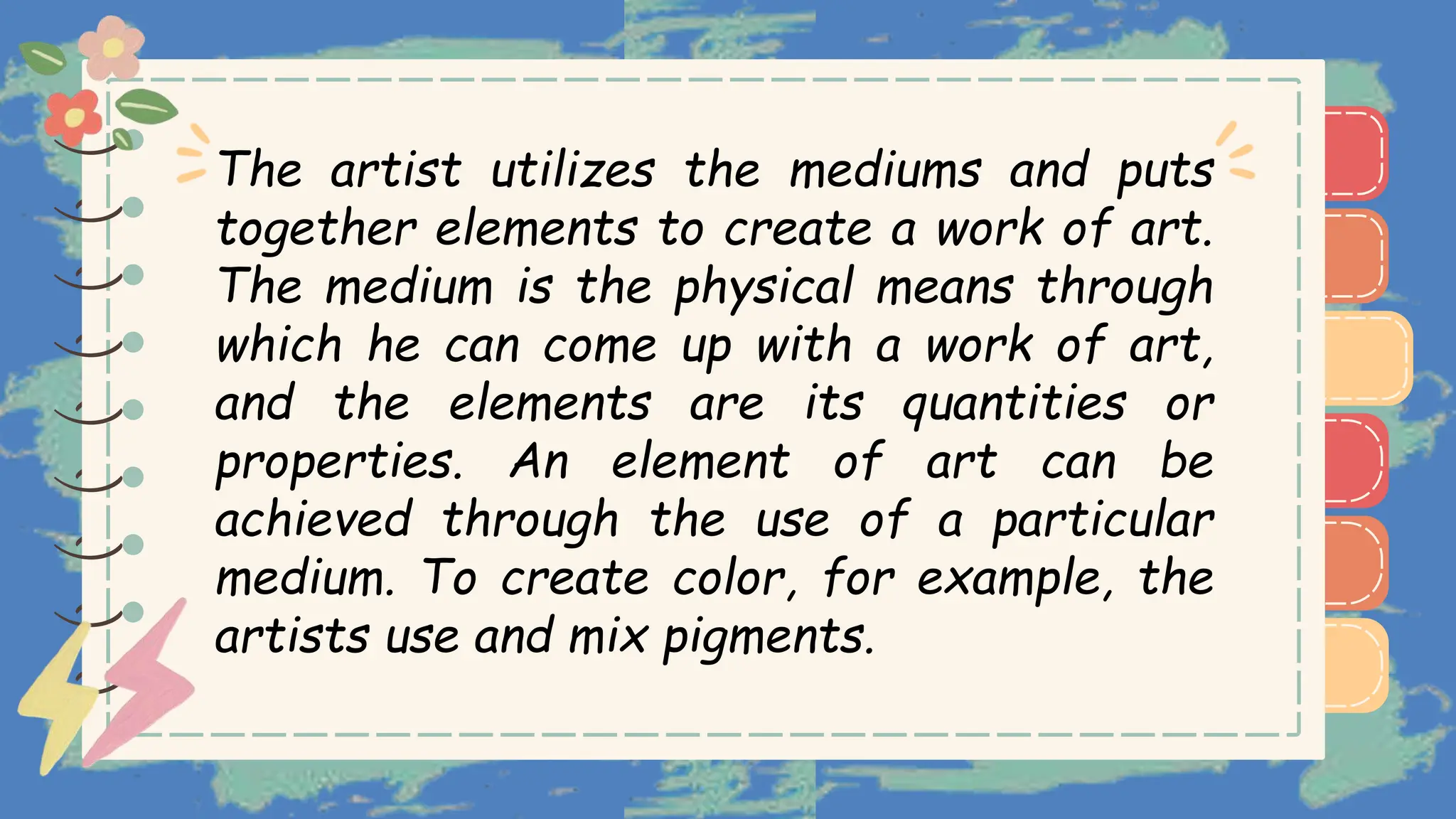 )
)
)
)
)
)
)
)
)
The artist utilizes the mediums and puts
together elements to create a work of art.
The medium is the physical means through
which he can come up with a work of art,
and the elements are its quantities or
properties. An element of art can be
achieved through the use of a particular
medium. To create color, for example, the
artists use and mix pigments.
)
)
)
)
)
)
)
)
)
 