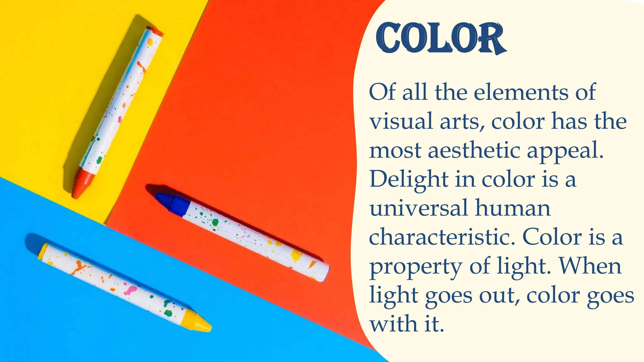 Of all the elements of
visual arts, color has the
most aesthetic appeal.
Delight in color is a
universal human
characteristic. Color is a
property of light. When
light goes out, color goes
with it.
COLOR
 