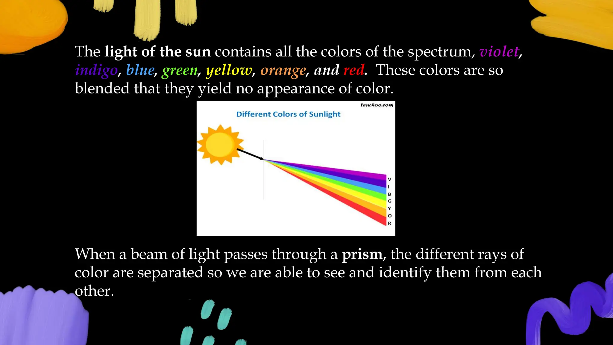The light of the sun contains all the colors of the spectrum, violet,
indigo, blue, green, yellow, orange, and red. These colors are so
blended that they yield no appearance of color.
When a beam of light passes through a prism, the different rays of
color are separated so we are able to see and identify them from each
other.
 