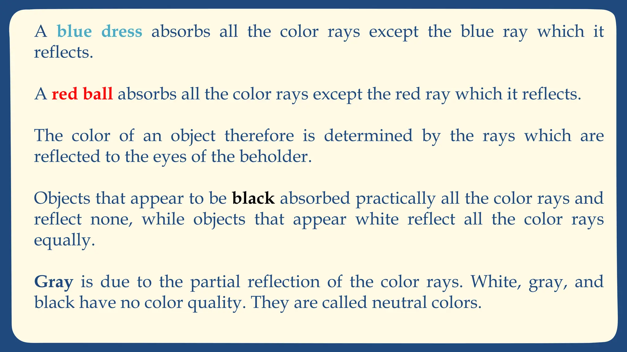 A blue dress absorbs all the color rays except the blue ray which it
reflects.
A red ball absorbs all the color rays except the red ray which it reflects.
The color of an object therefore is determined by the rays which are
reflected to the eyes of the beholder.
Objects that appear to be black absorbed practically all the color rays and
reflect none, while objects that appear white reflect all the color rays
equally.
Gray is due to the partial reflection of the color rays. White, gray, and
black have no color quality. They are called neutral colors.
 