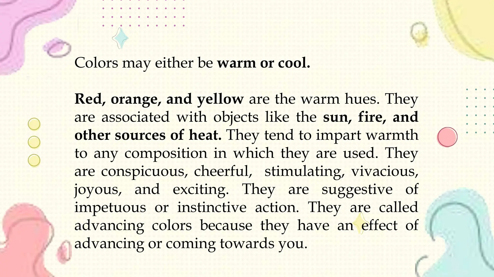 Colors may either be warm or cool.
Red, orange, and yellow are the warm hues. They
are associated with objects like the sun, fire, and
other sources of heat. They tend to impart warmth
to any composition in which they are used. They
are conspicuous, cheerful, stimulating, vivacious,
joyous, and exciting. They are suggestive of
impetuous or instinctive action. They are called
advancing colors because they have an effect of
advancing or coming towards you.
 