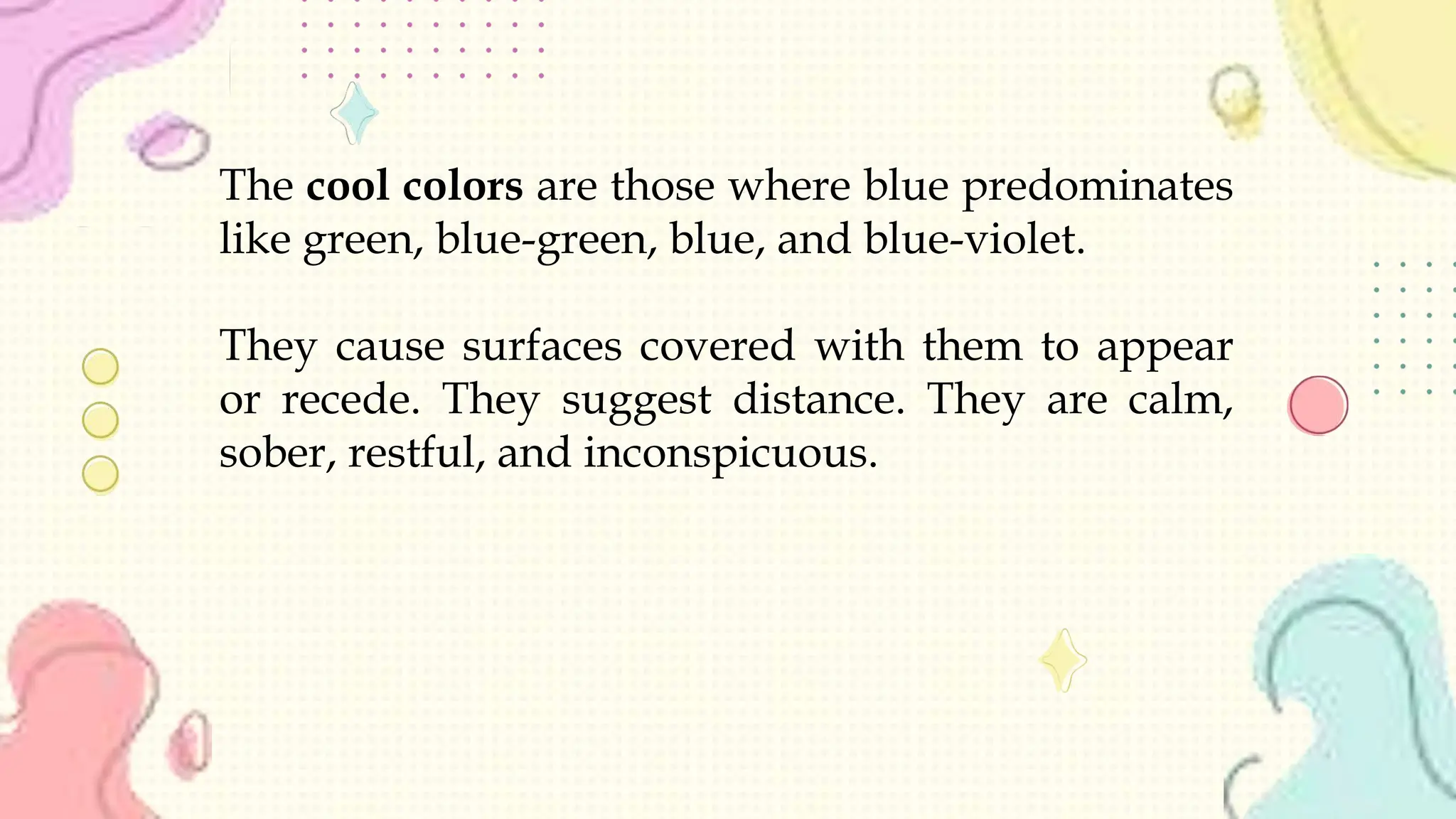 The cool colors are those where blue predominates
like green, blue-green, blue, and blue-violet.
They cause surfaces covered with them to appear
or recede. They suggest distance. They are calm,
sober, restful, and inconspicuous.
 