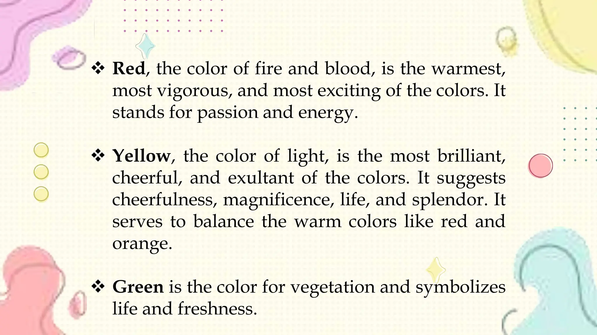  Red, the color of fire and blood, is the warmest,
most vigorous, and most exciting of the colors. It
stands for passion and energy.
 Yellow, the color of light, is the most brilliant,
cheerful, and exultant of the colors. It suggests
cheerfulness, magnificence, life, and splendor. It
serves to balance the warm colors like red and
orange.
 Green is the color for vegetation and symbolizes
life and freshness.
 