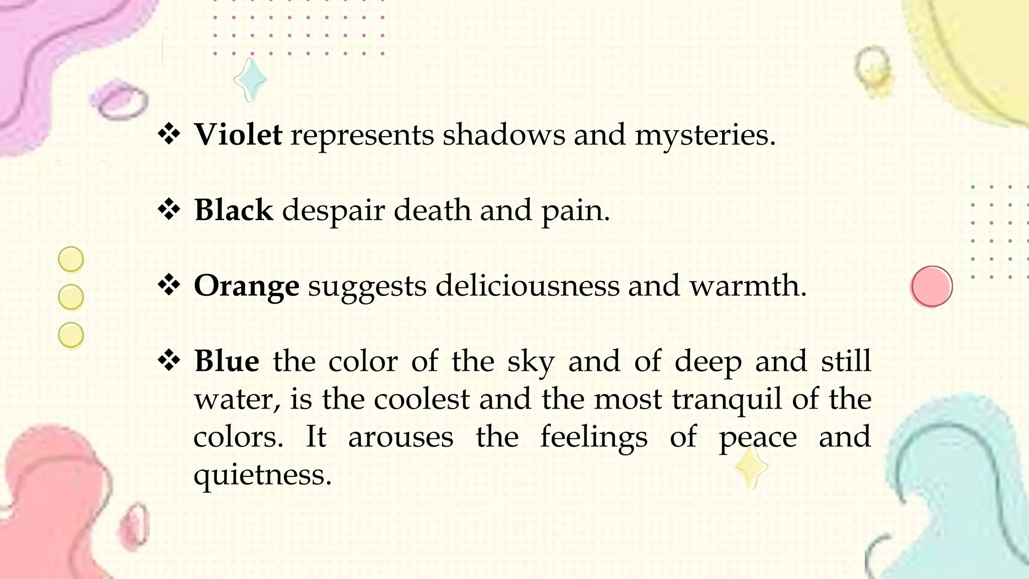  Violet represents shadows and mysteries.
 Black despair death and pain.
 Orange suggests deliciousness and warmth.
 Blue the color of the sky and of deep and still
water, is the coolest and the most tranquil of the
colors. It arouses the feelings of peace and
quietness.
 