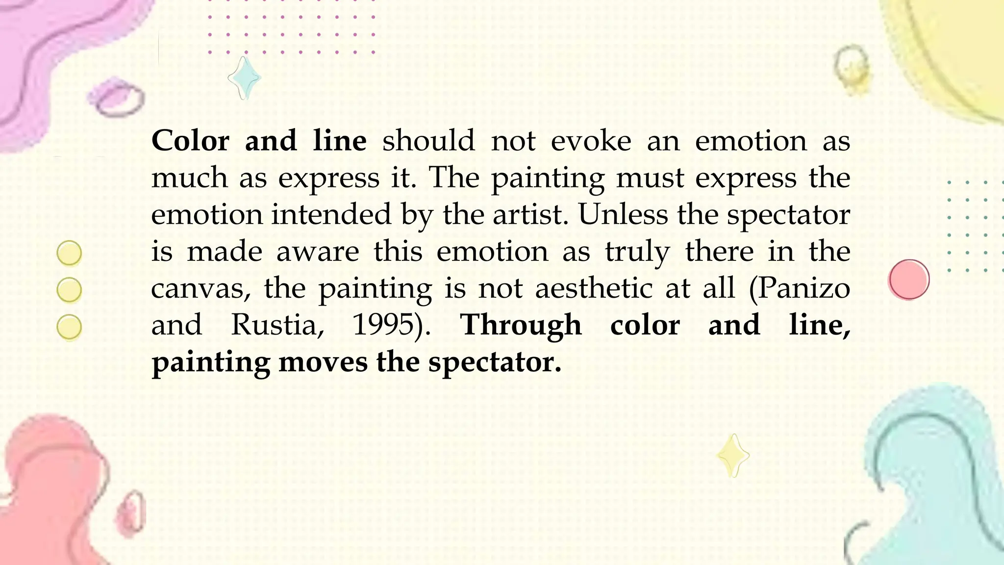 Color and line should not evoke an emotion as
much as express it. The painting must express the
emotion intended by the artist. Unless the spectator
is made aware this emotion as truly there in the
canvas, the painting is not aesthetic at all (Panizo
and Rustia, 1995). Through color and line,
painting moves the spectator.
 