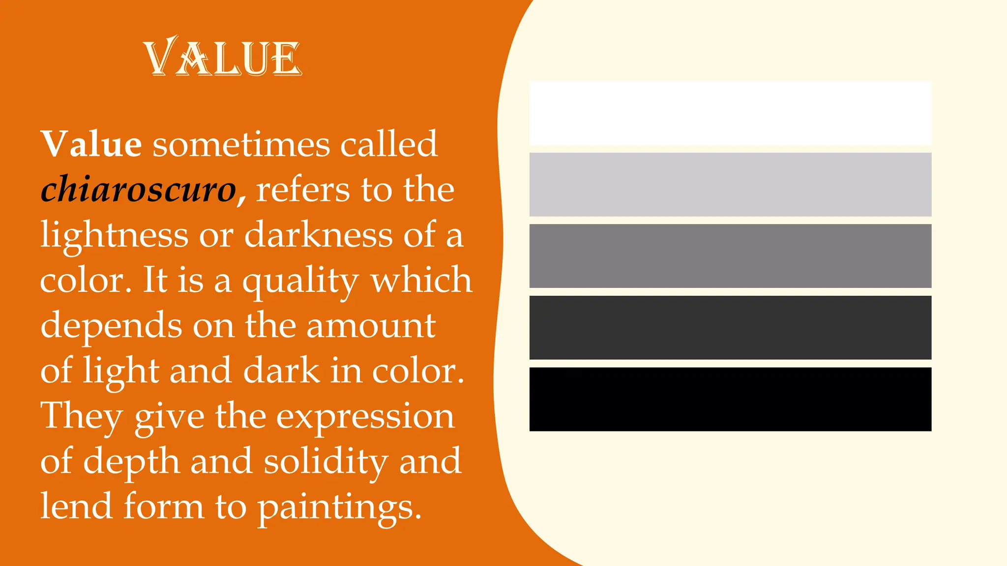 Value sometimes called
chiaroscuro, refers to the
lightness or darkness of a
color. It is a quality which
depends on the amount
of light and dark in color.
They give the expression
of depth and solidity and
lend form to paintings.
VALUE
 