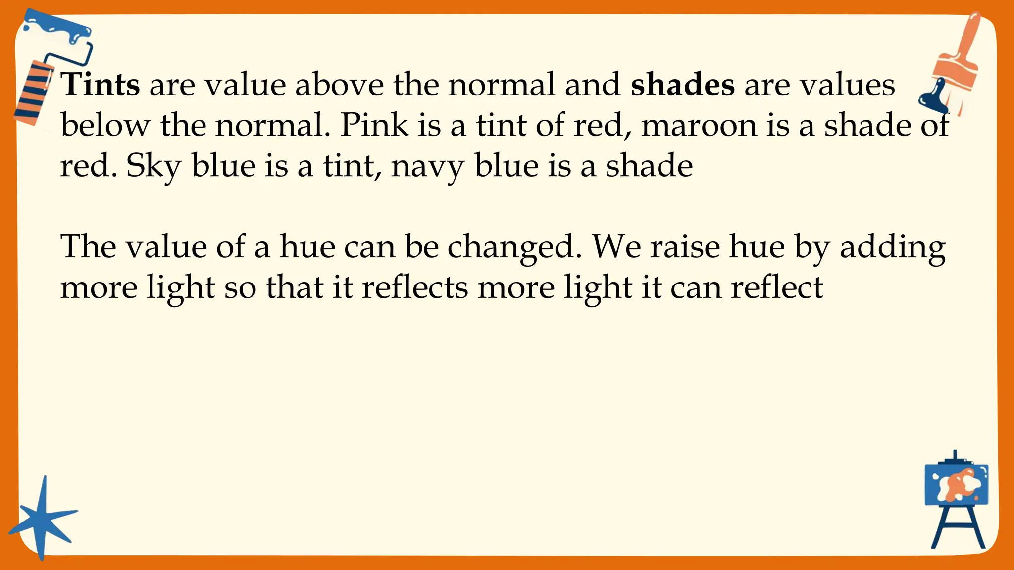 Value sometimes called
chiaroscuro, refers to the
lightness or darkness of a
color. it is a quality which
depends on the amount
of light and dark in color.
They give the expression
of depth and solidity and
lend form to paintings.
VALUE
Tints are value above the normal and shades are values
below the normal. Pink is a tint of red, maroon is a shade of
red. Sky blue is a tint, navy blue is a shade
The value of a hue can be changed. We raise hue by adding
more light so that it reflects more light it can reflect
 