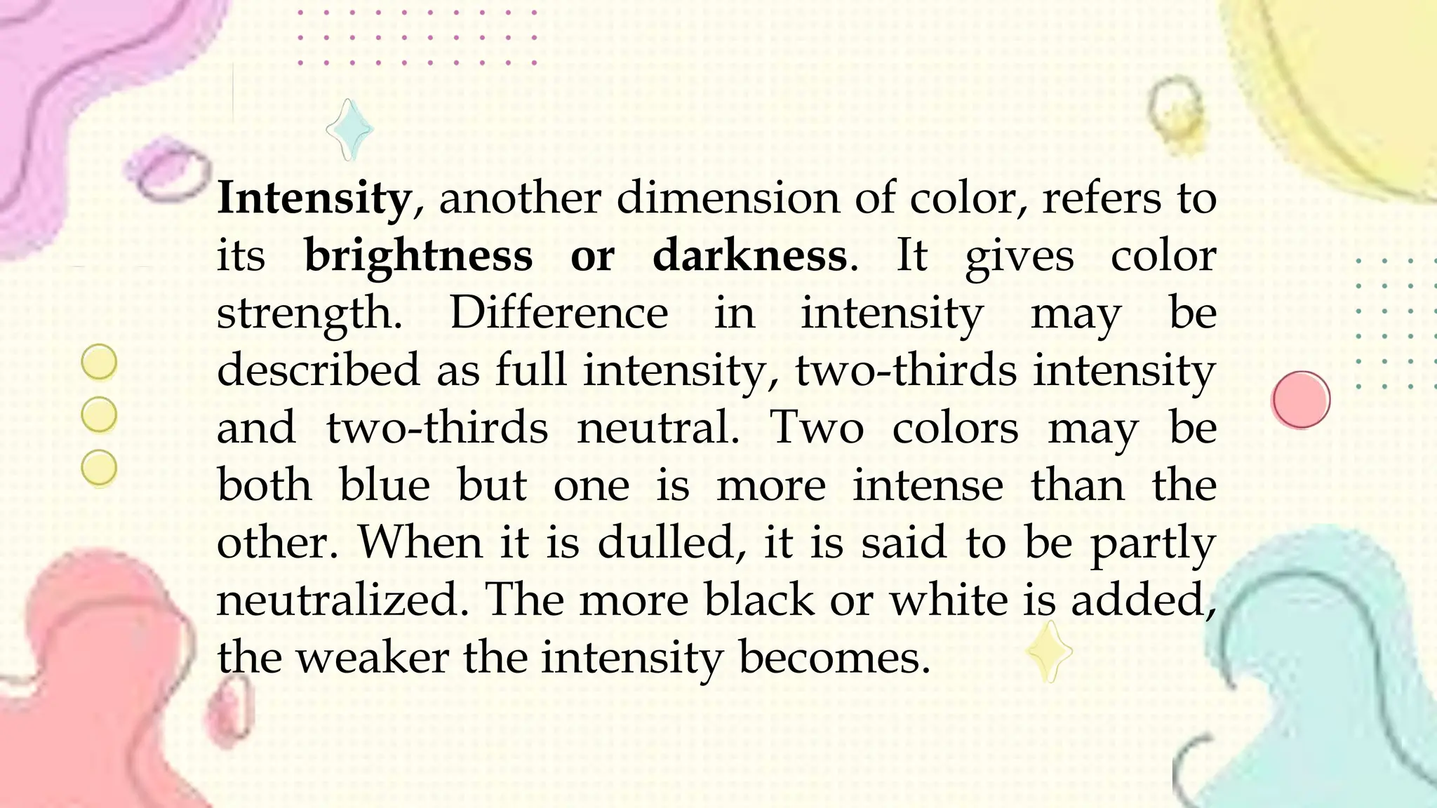 Intensity, another dimension of color, refers to
its brightness or darkness. It gives color
strength. Difference in intensity may be
described as full intensity, two-thirds intensity
and two-thirds neutral. Two colors may be
both blue but one is more intense than the
other. When it is dulled, it is said to be partly
neutralized. The more black or white is added,
the weaker the intensity becomes.
 