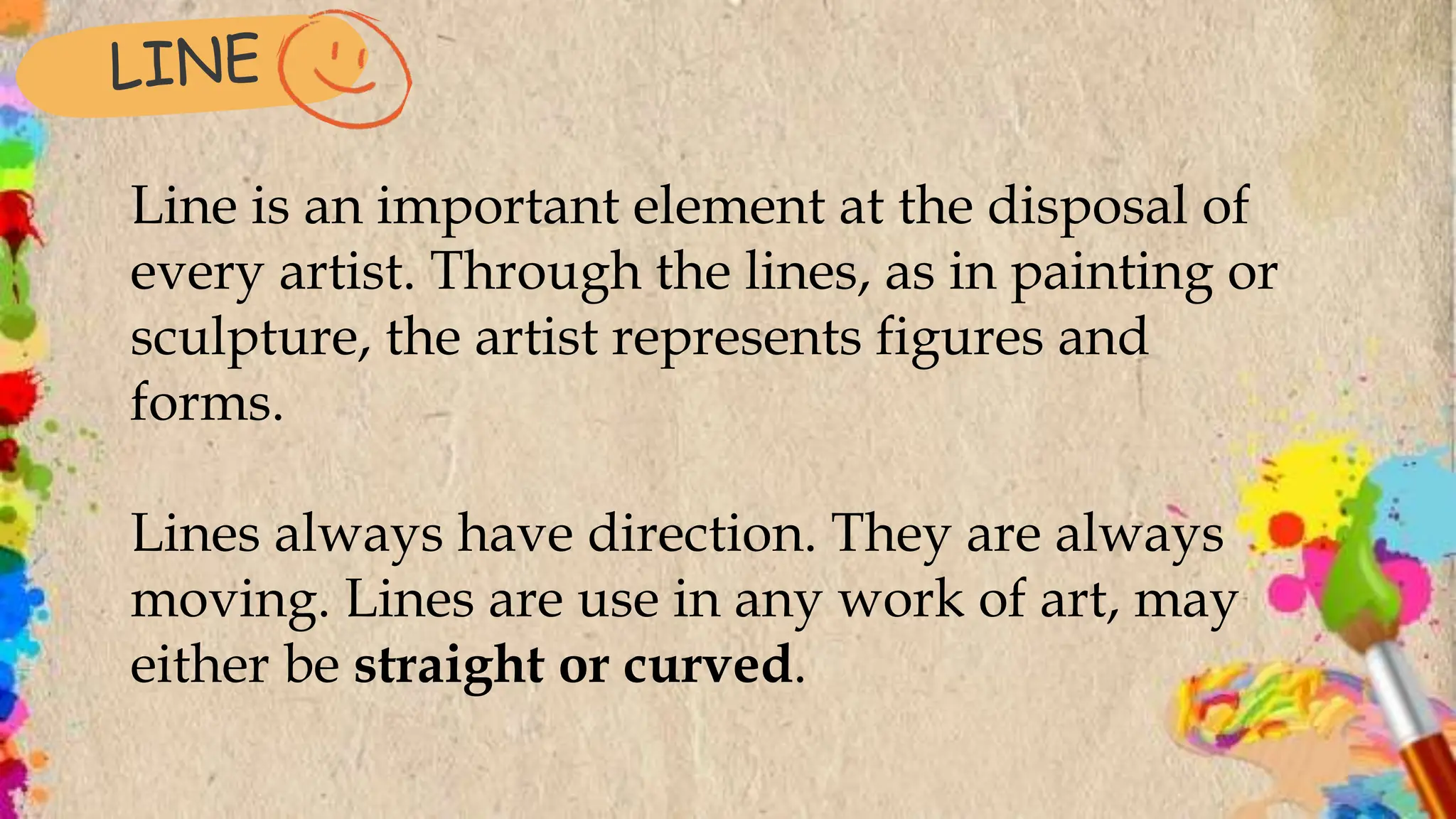 Line is an important element at the disposal of
every artist. Through the lines, as in painting or
sculpture, the artist represents figures and
forms.
Lines always have direction. They are always
moving. Lines are use in any work of art, may
either be straight or curved.
 