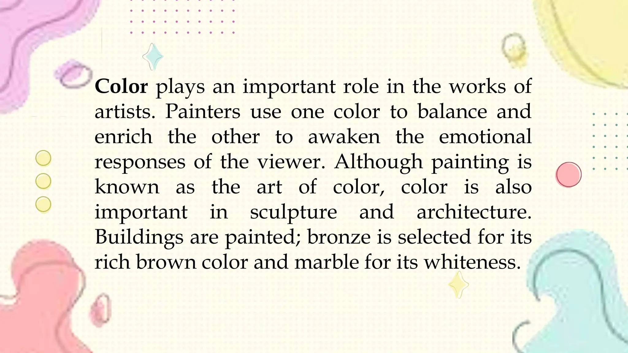 Color plays an important role in the works of
artists. Painters use one color to balance and
enrich the other to awaken the emotional
responses of the viewer. Although painting is
known as the art of color, color is also
important in sculpture and architecture.
Buildings are painted; bronze is selected for its
rich brown color and marble for its whiteness.
 