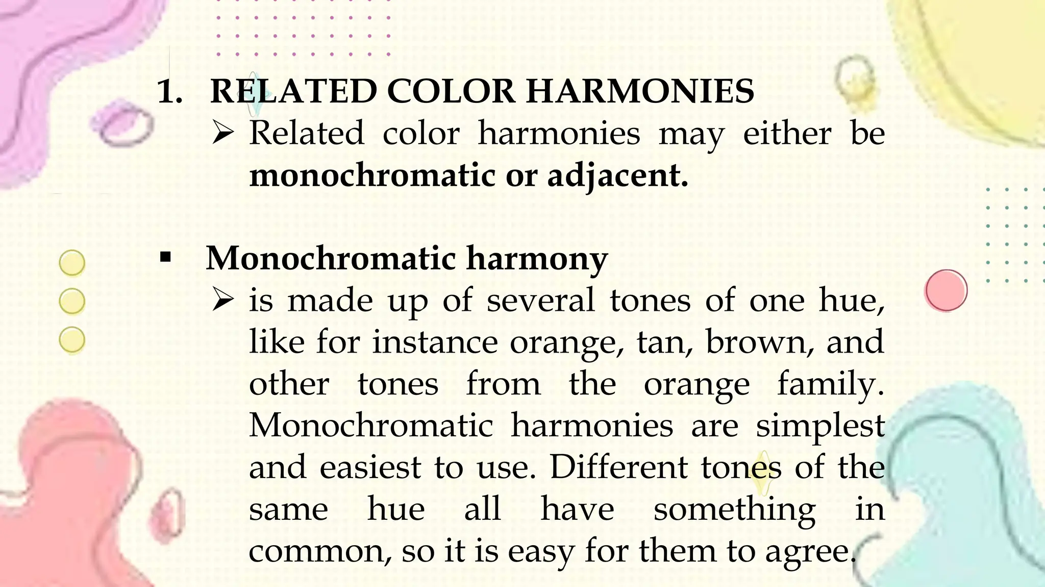 1. RELATED COLOR HARMONIES
 Related color harmonies may either be
monochromatic or adjacent.
 Monochromatic harmony
 is made up of several tones of one hue,
like for instance orange, tan, brown, and
other tones from the orange family.
Monochromatic harmonies are simplest
and easiest to use. Different tones of the
same hue all have something in
common, so it is easy for them to agree.
 