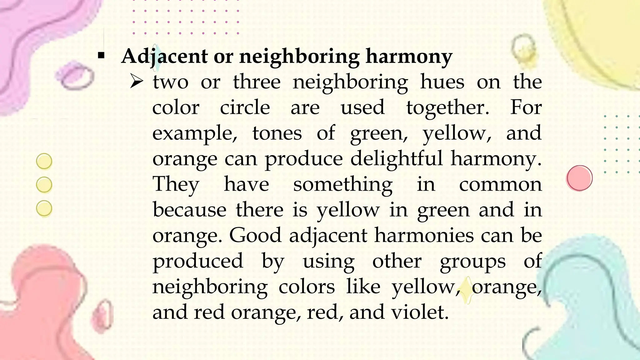  Adjacent or neighboring harmony
 two or three neighboring hues on the
color circle are used together. For
example, tones of green, yellow, and
orange can produce delightful harmony.
They have something in common
because there is yellow in green and in
orange. Good adjacent harmonies can be
produced by using other groups of
neighboring colors like yellow, orange,
and red orange, red, and violet.
 