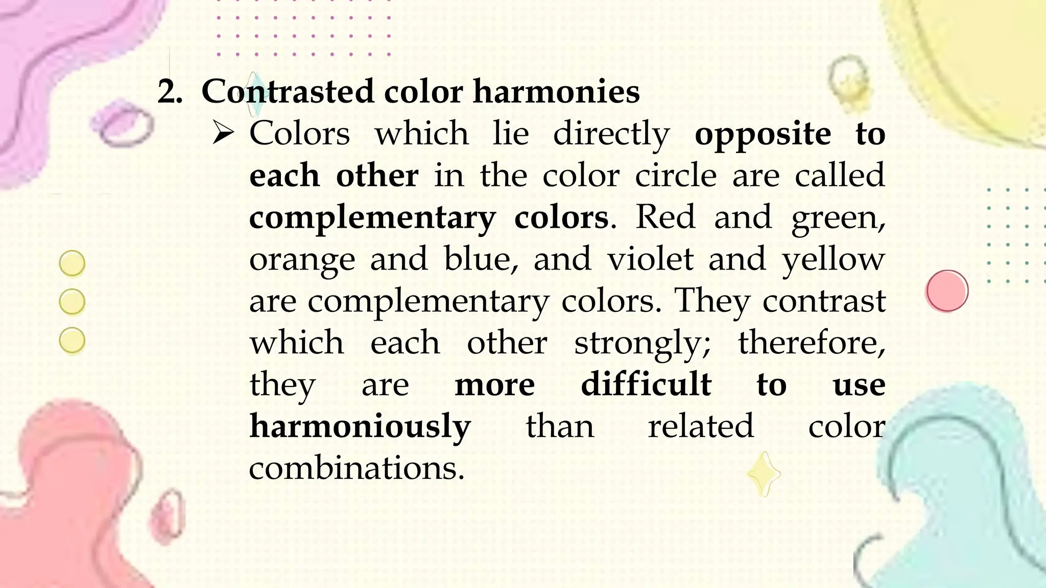 2. Contrasted color harmonies
 Colors which lie directly opposite to
each other in the color circle are called
complementary colors. Red and green,
orange and blue, and violet and yellow
are complementary colors. They contrast
which each other strongly; therefore,
they are more difficult to use
harmoniously than related color
combinations.
 
