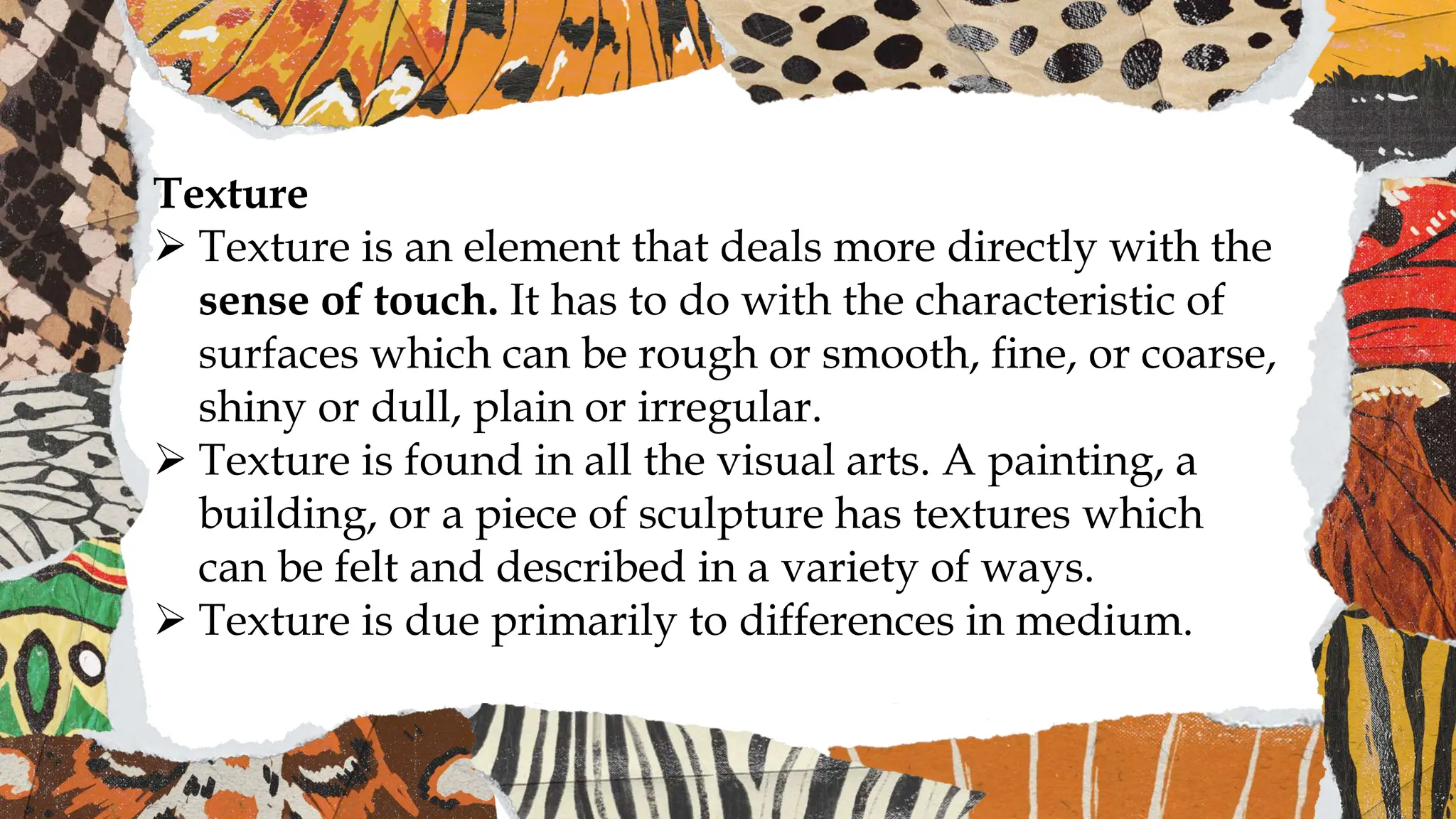 Texture
 Texture is an element that deals more directly with the
sense of touch. It has to do with the characteristic of
surfaces which can be rough or smooth, fine, or coarse,
shiny or dull, plain or irregular.
 Texture is found in all the visual arts. A painting, a
building, or a piece of sculpture has textures which
can be felt and described in a variety of ways.
 Texture is due primarily to differences in medium.
 