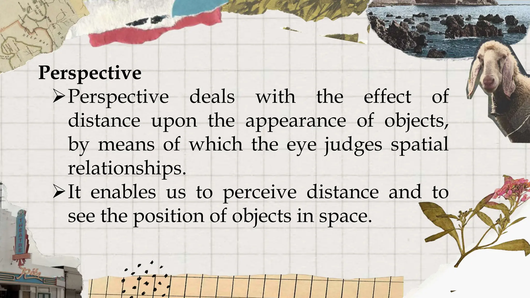 Perspective
Perspective deals with the effect of
distance upon the appearance of objects,
by means of which the eye judges spatial
relationships.
It enables us to perceive distance and to
see the position of objects in space.
 