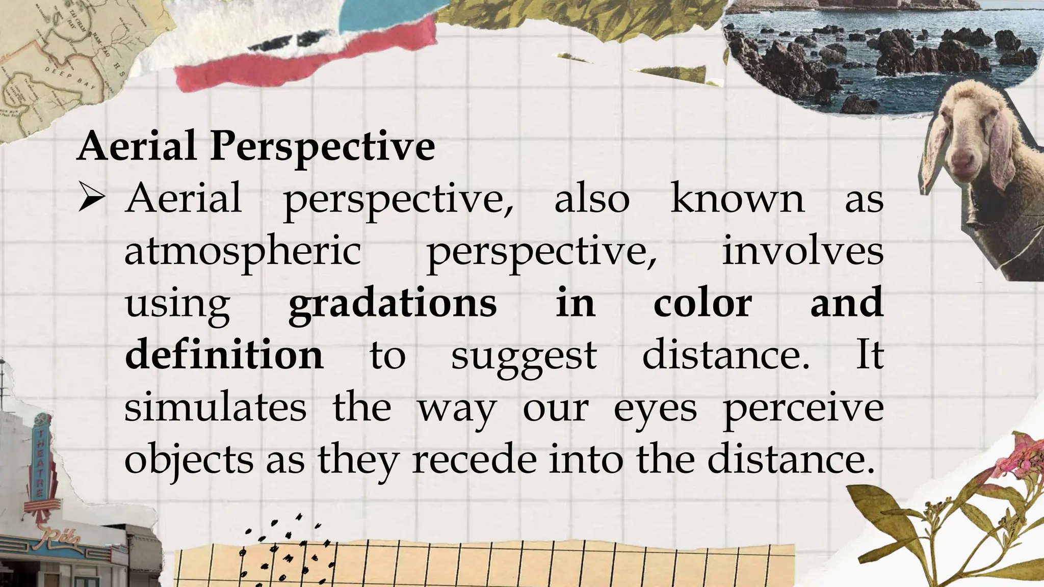 Aerial Perspective
 Aerial perspective, also known as
atmospheric perspective, involves
using gradations in color and
definition to suggest distance. It
simulates the way our eyes perceive
objects as they recede into the distance.
 