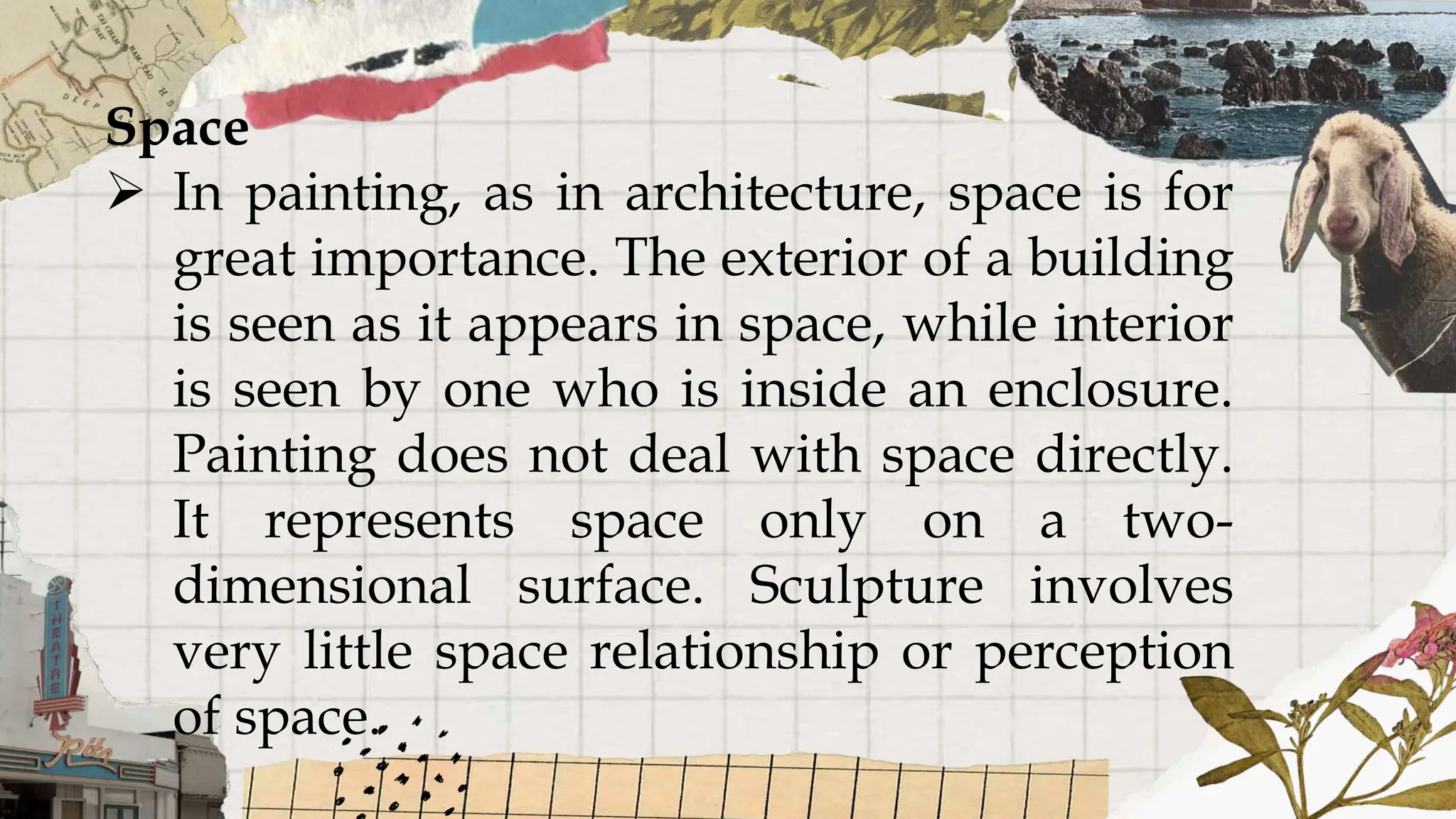 Space
 In painting, as in architecture, space is for
great importance. The exterior of a building
is seen as it appears in space, while interior
is seen by one who is inside an enclosure.
Painting does not deal with space directly.
It represents space only on a two-
dimensional surface. Sculpture involves
very little space relationship or perception
of space.
 