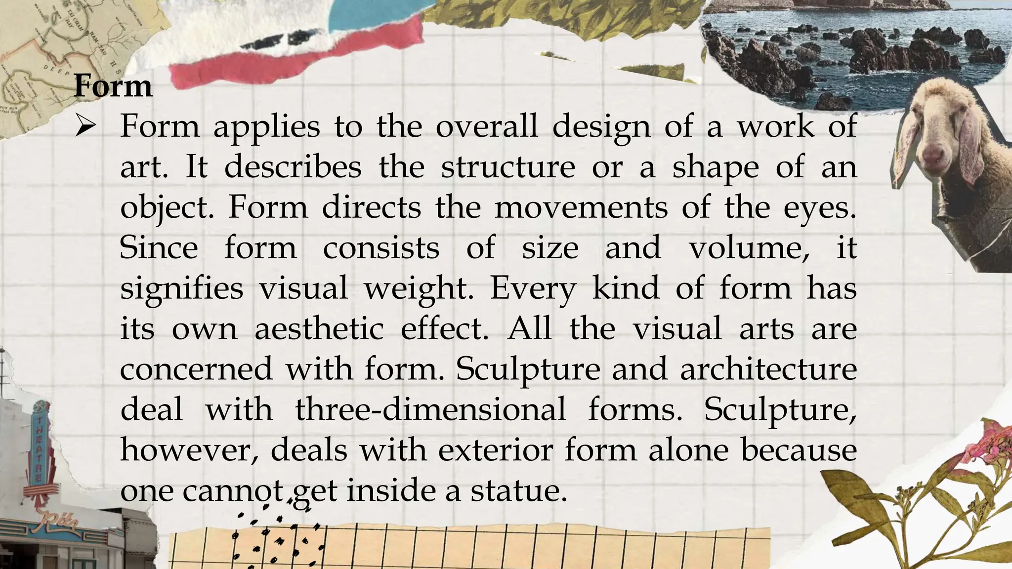 Form
 Form applies to the overall design of a work of
art. It describes the structure or a shape of an
object. Form directs the movements of the eyes.
Since form consists of size and volume, it
signifies visual weight. Every kind of form has
its own aesthetic effect. All the visual arts are
concerned with form. Sculpture and architecture
deal with three-dimensional forms. Sculpture,
however, deals with exterior form alone because
one cannot get inside a statue.
 