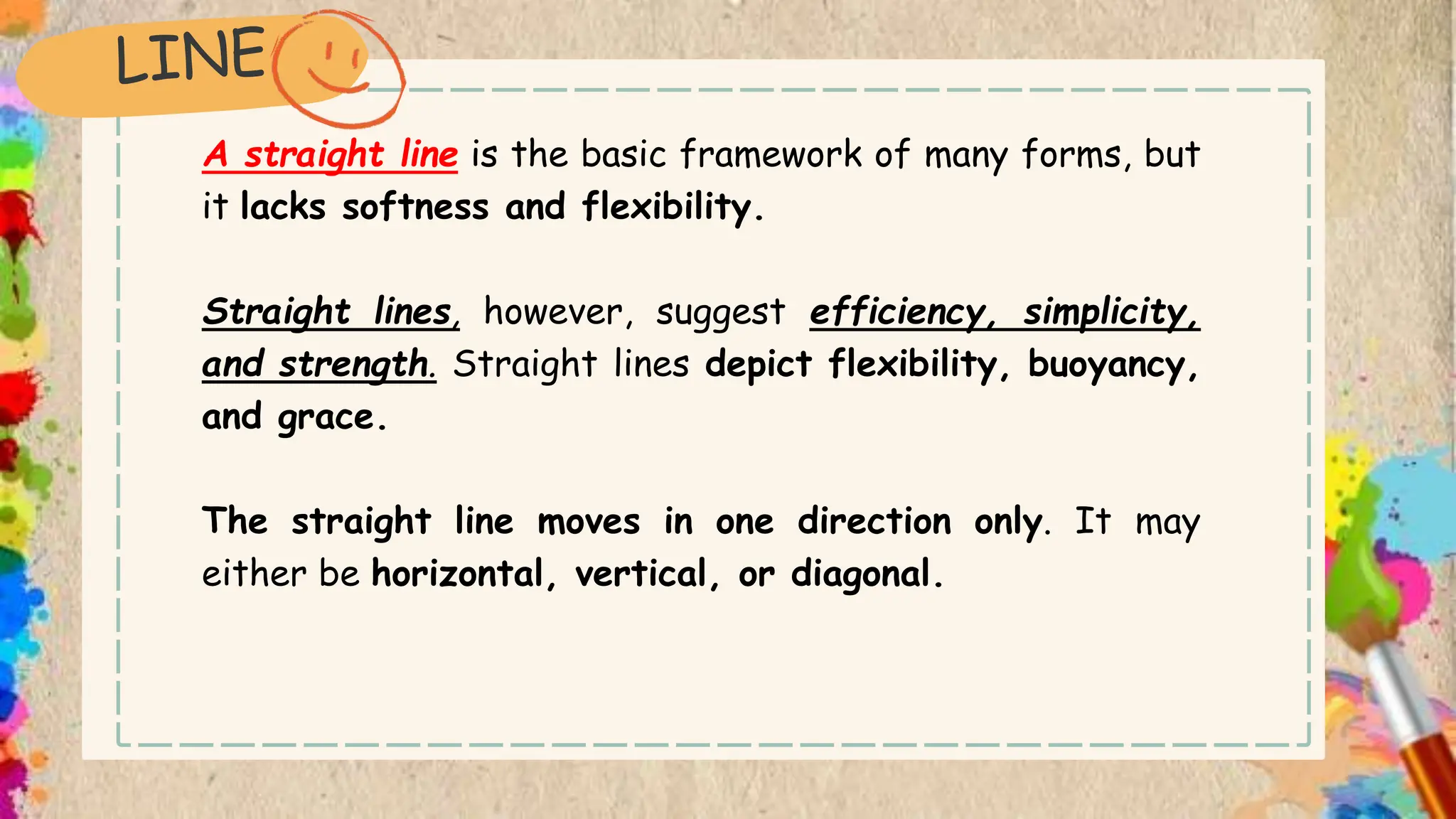 A straight line is the basic framework of many forms, but
it lacks softness and flexibility.
Straight lines, however, suggest efficiency, simplicity,
and strength. Straight lines depict flexibility, buoyancy,
and grace.
The straight line moves in one direction only. It may
either be horizontal, vertical, or diagonal.
 