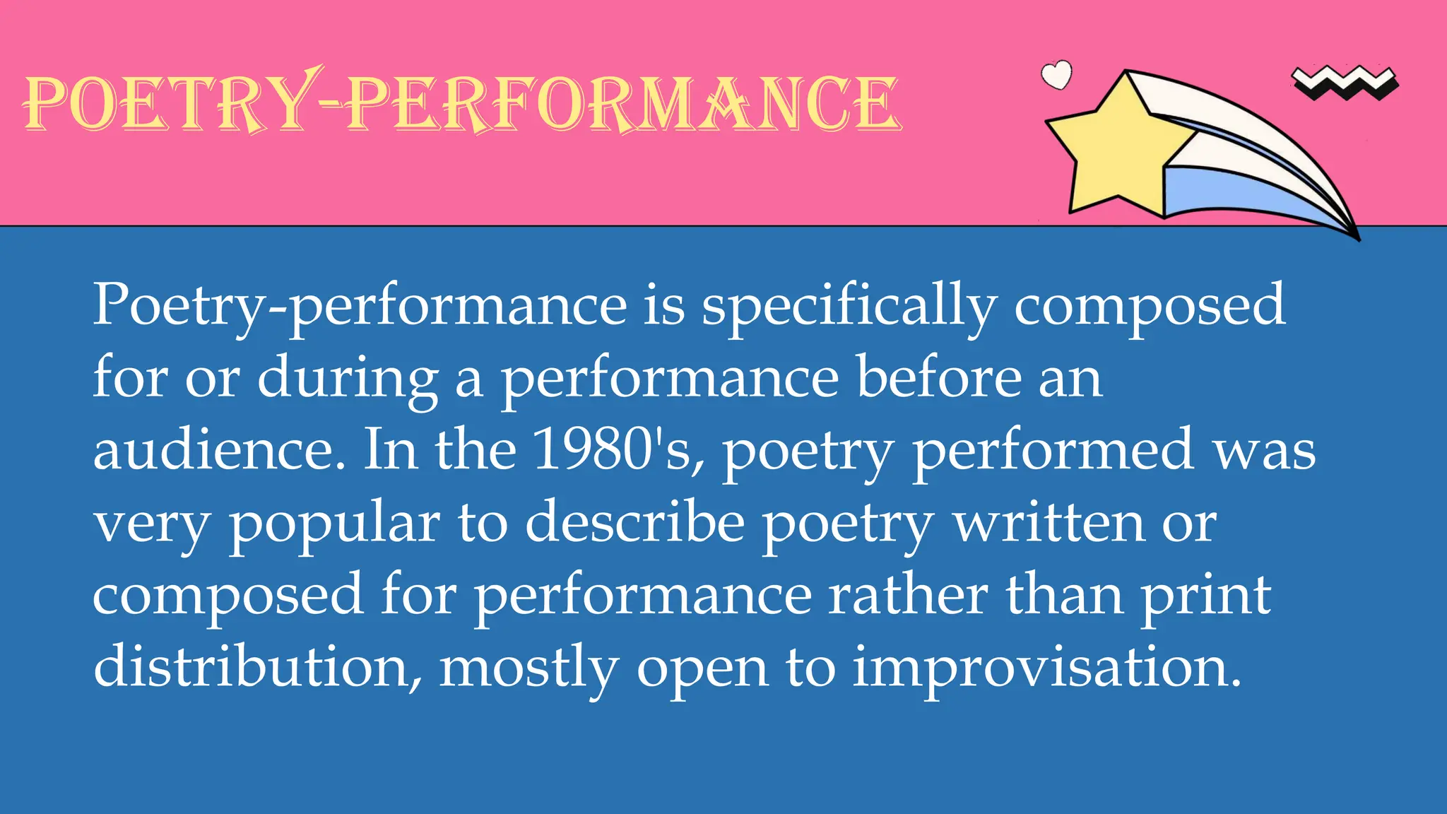 POETRY-PERFORMANCE
Poetry-performance is specifically composed
for or during a performance before an
audience. In the 1980's, poetry performed was
very popular to describe poetry written or
composed for performance rather than print
distribution, mostly open to improvisation.
 