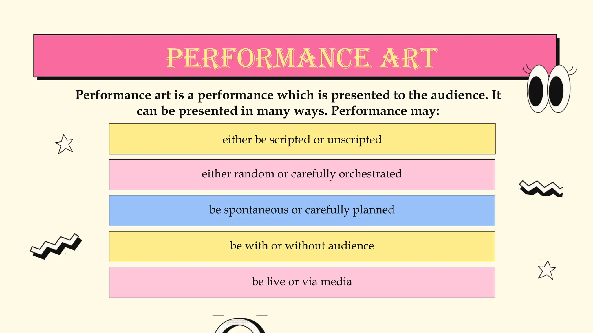 either be scripted or unscripted
either random or carefully orchestrated
be spontaneous or carefully planned
be with or without audience
be live or via media
Performance art is a performance which is presented to the audience. It
can be presented in many ways. Performance may:
Performance Art
 