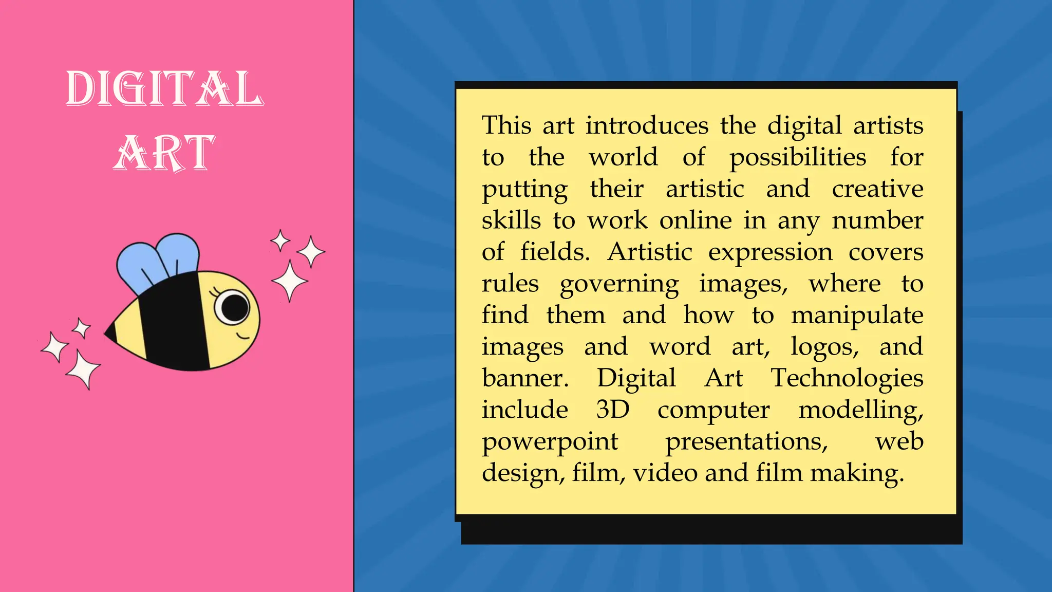 Digital
Art
This art introduces the digital artists
to the world of possibilities for
putting their artistic and creative
skills to work online in any number
of fields. Artistic expression covers
rules governing images, where to
find them and how to manipulate
images and word art, logos, and
banner. Digital Art Technologies
include 3D computer modelling,
powerpoint presentations, web
design, film, video and film making.
 