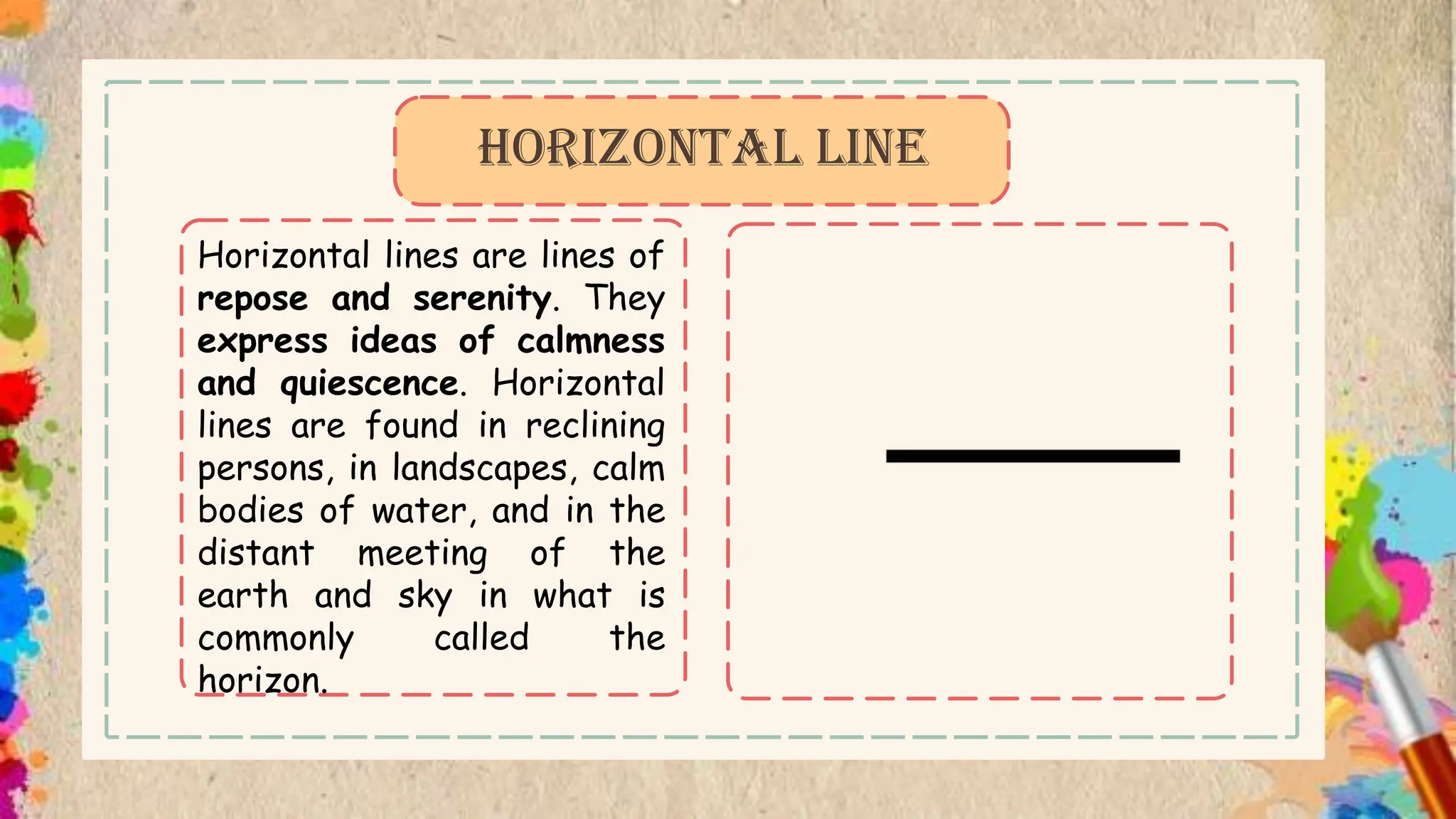Horizontal lines are lines of
repose and serenity. They
express ideas of calmness
and quiescence. Horizontal
lines are found in reclining
persons, in landscapes, calm
bodies of water, and in the
distant meeting of the
earth and sky in what is
commonly called the
horizon.
HORIZONTAL LINE
 
