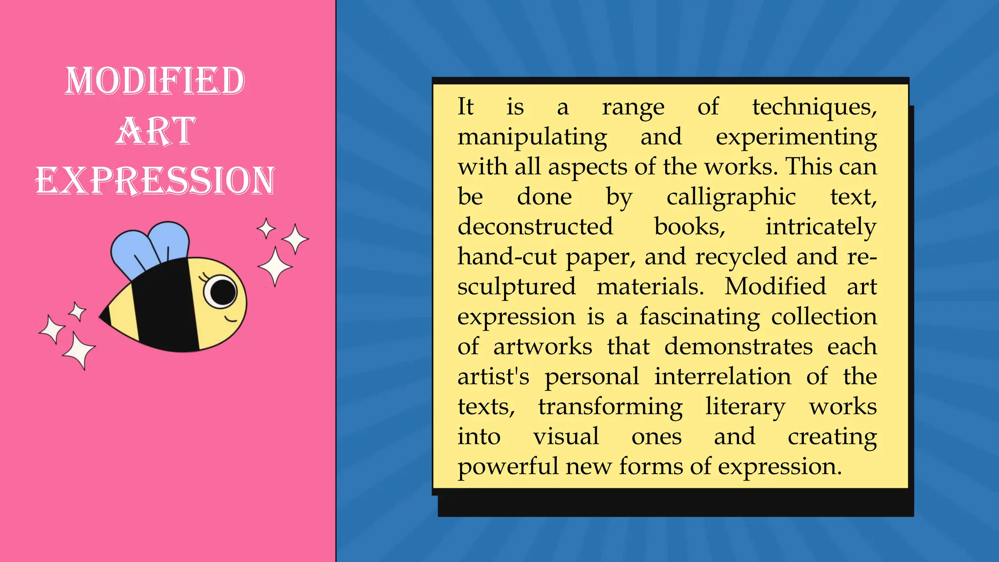Modified
Art
Expression
It is a range of techniques,
manipulating and experimenting
with all aspects of the works. This can
be done by calligraphic text,
deconstructed books, intricately
hand-cut paper, and recycled and re-
sculptured materials. Modified art
expression is a fascinating collection
of artworks that demonstrates each
artist's personal interrelation of the
texts, transforming literary works
into visual ones and creating
powerful new forms of expression.
 