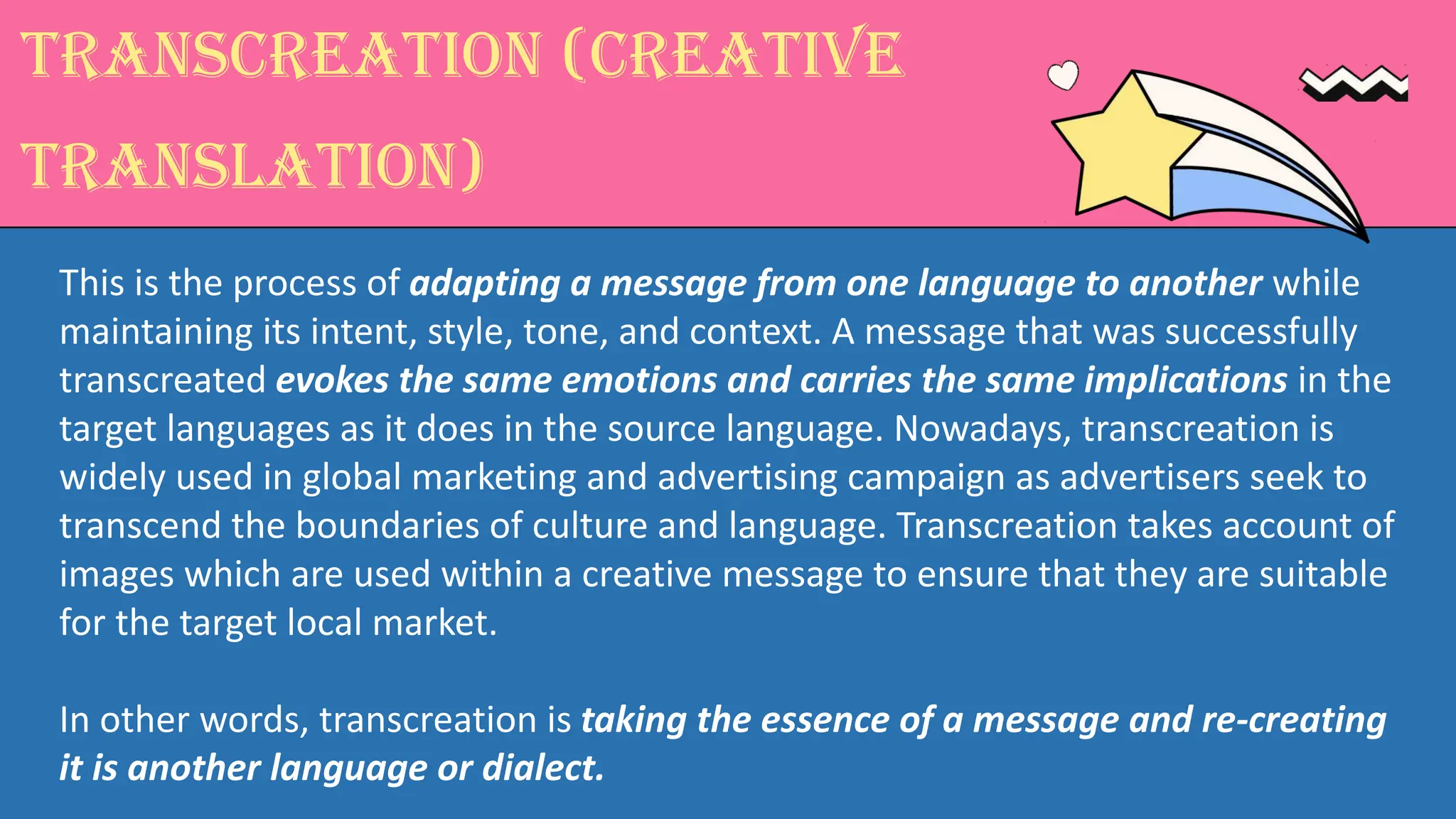 Transcreation (creative
translation)
This is the process of adapting a message from one language to another while
maintaining its intent, style, tone, and context. A message that was successfully
transcreated evokes the same emotions and carries the same implications in the
target languages as it does in the source language. Nowadays, transcreation is
widely used in global marketing and advertising campaign as advertisers seek to
transcend the boundaries of culture and language. Transcreation takes account of
images which are used within a creative message to ensure that they are suitable
for the target local market.
In other words, transcreation is taking the essence of a message and re-creating
it is another language or dialect.
 