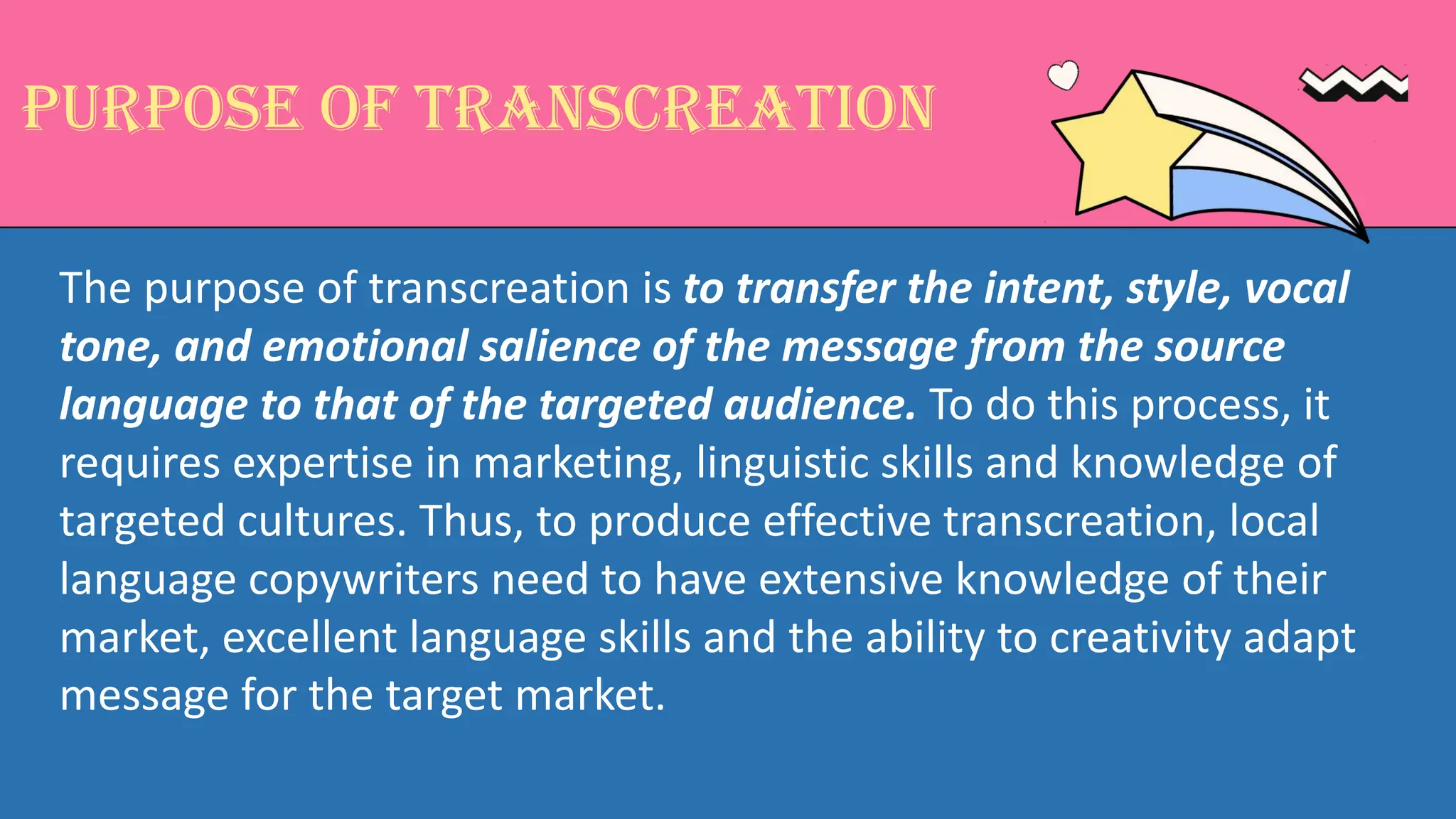 Purpose of Transcreation
The purpose of transcreation is to transfer the intent, style, vocal
tone, and emotional salience of the message from the source
language to that of the targeted audience. To do this process, it
requires expertise in marketing, linguistic skills and knowledge of
targeted cultures. Thus, to produce effective transcreation, local
language copywriters need to have extensive knowledge of their
market, excellent language skills and the ability to creativity adapt
message for the target market.
 